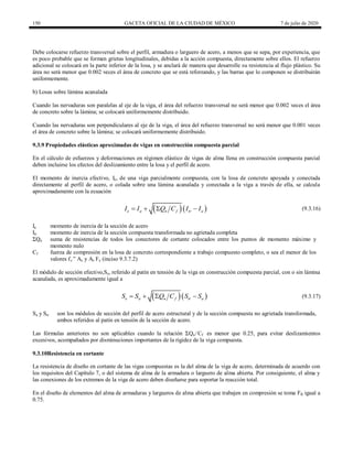 150 GACETA OFICIAL DE LA CIUDAD DE MÉXICO 7 de julio de 2020
Debe colocarse refuerzo transversal sobre el perfil, armadura o larguero de acero, a menos que se sepa, por experiencia, que
es poco probable que se formen grietas longitudinales, debidas a la acción compuesta, directamente sobre ellos. El refuerzo
adicional se colocará en la parte inferior de la losa, y se anclará de manera que desarrolle su resistencia al flujo plástico. Su
área no será menor que 0.002 veces el área de concreto que se está reforzando, y las barras que lo componen se distribuirán
uniformemente.
b) Losas sobre lámina acanalada
Cuando las nervaduras son paralelas al eje de la viga, el área del refuerzo transversal no será menor que 0.002 veces el área
de concreto sobre la lámina; se colocará uniformemente distribuido.
Cuando las nervaduras son perpendiculares al eje de la viga, el área del refuerzo transversal no será menor que 0.001 veces
el área de concreto sobre la lámina; se colocará uniformemente distribuido.
9.3.9 Propiedades elásticas aproximadas de vigas en construcción compuesta parcial
En el cálculo de esfuerzos y deformaciones en régimen elástico de vigas de alma llena en construcción compuesta parcial
deben incluirse los efectos del deslizamiento entre la losa y el perfil de acero.
El momento de inercia efectivo, Ie, de una viga parcialmente compuesta, con la losa de concreto apoyada y conectada
directamente al perfil de acero, o colada sobre una lámina acanalada y conectada a la viga a través de ella, se calcula
aproximadamente con la ecuación
(9.3.16)
  
e a n f tr a
I I Q C I I
    (9.3.16)
Ia momento de inercia de la sección de acero
Itr momento de inercia de la sección compuesta transformada no agrietada completa
ΣQn suma de resistencias de todos los conectores de cortante colocados entre los puntos de momento máximo y
momento nulo
Cf fuerza de compresión en la losa de concreto correspondiente a trabajo compuesto completo, o sea el menor de los
valores fc ‖ Ac y As Fy (inciso 9.3.7.2)
El módulo de sección efectivo,Se, referido al patín en tensión de la viga en construcción compuesta parcial, con o sin lámina
acanalada, es aproximadamente igual a
(9.3.17)
  
e a n f tr a
S S Q C S S
    (9.3.17)
Sa y Str son los módulos de sección del perfil de acero estructural y de la sección compuesta no agrietada transformada,
ambos referidos al patín en tensión de la sección de acero.
Las fórmulas anteriores no son aplicables cuando la relación ΣQn /Cf es menor que 0.25, para evitar deslizamientos
excesivos, acompañados por disminuciones importantes de la rigidez de la viga compuesta.
9.3.10Resistencia en cortante
La resistencia de diseño en cortante de las vigas compuestas es la del alma de la viga de acero, determinada de acuerdo con
los requisitos del Capítulo 7, o del sistema de alma de la armadura o larguero de alma abierta. Por consiguiente, el alma y
las conexiones de los extremos de la viga de acero deben diseñarse para soportar la reacción total.
En el diseño de elementos del alma de armaduras y largueros de alma abierta que trabajen en compresión se toma FR igual a
0.75.
 