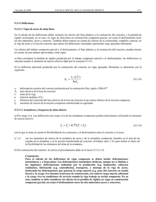 7 de julio de 2020 GACETA OFICIAL DE LA CIUDAD DE MÉXICO 151
9.3.11 Deflexiones
9.3.11.1 Vigas de acero de alma llena
En el cálculo de las deflexiones deben incluirse los efectos del flujo plástico y la contracción del concreto, y la pérdida de
rigidez ocasionada, en su caso, en vigas de alma llena en construcción compuesta parcial, así como el deslizamiento entre
los dos materiales, acero y concreto. También deben tenerse en cuenta los efectos de la continuidad, completa o parcial, en
la viga de acero y la losa de concreto, que reduce las deflexiones calculadas suponiendo vigas apoyadas libremente.
Los efectos del trabajo compuesto parcial y el deslizamiento, el flujo plástico y la contracción del concreto, pueden tenerse
en cuenta, de una manera aproximada, como sigue:
a) Para considerar la pérdida de rigidez producida por el trabajo compuesto parcial y el deslizamiento, las deflexiones se
calculan usando el momento de inercia efectivo dado por la ecuación 9.3.16.
b) La deflexión adicional producida por la contracción del concreto en vigas apoyadas libremente se determina con la
expresión
(9.3.18)
2
8
f c
s
tr
A L y
nI

  (9.3.18)
εf deformación unitaria del concreto producida por la contracción libre, igual a 200x10-6
Ac área efectiva de la losa de concreto
L claro de la viga
n relación modular, E/Ec
y distancia del centroide del área efectiva de la losa de concreto al eje neutro elástico de la sección compuesta
Itr momento de inercia de la sección compuesta transformada no agrietada
9.3.11.2 Armaduras y largueros de alma abierta
a) Por carga viva. Las deflexiones por carga viva de las armaduras compuestas pueden determinarse utilizando el momento
de inercia efectivo
(9.3.19)
0.77( )
e a t a
I I I I
  
   (9.3.19)
con lo que se tiene en cuenta la flexibilidad de los conectores y el deslizamiento entre el concreto y el acero.
Ia’ e It’ son los momentos de inercia de la armadura de acero y de la armadura compuesta, basados en el área de las
cuerdas de la armadura y en la sección transformada de concreto, divididos entre 1.10, para incluir el efecto de
la flexibilidad de los elementos del alma de la armadura.
b) Por contracción del concreto. Se utiliza el procedimiento dado en el inciso 9.3.11.1.b.
Comentario:
Para el cálculo de las deflexiones de vigas compuesta se deben incluir deformaciones
instantáneas y a largo plazo. Las deformaciones instantánes incluyen, aunque no se limitan a
las siguientes: deformaciones inducidas por la producción (e.g. laminación, esfuerzos
residuales), fabricación (e.g. contraflecha), transporte, y montaje de la viga de acero,
incluyendo las deformaciones que generan la carga muerta (e.g. peso del concreto en estado
fresco) y la carga viva durante el proceso de construcción, así como la carga muerta adicional
y la carga viva en condiciones de servicio cuando la viga trabaje en acción compuesta. En su
caso, también se debe considerar los efectos de la pérdida de rigidez en vigas en construcción
compuesta parcial, así como el deslizamiento entre los dos materiales (acero y concreto).
 