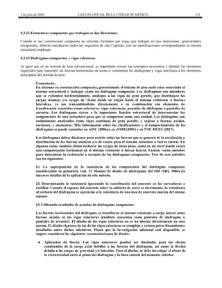 7 de julio de 2020 GACETA OFICIAL DE LA CIUDAD DE MÉXICO 153
9.3.12 Estructuras compuestas que trabajan en dos direcciones
Cuando se use construcción compuesta en sistemas formados por vigas que trabajan en dos direcciones, generalmente
ortogonales, deberán satisfacerse todos los requisitos de este Capítulo, con las modificaciones correspondientes al sistema
estructural empleado.
9.3.13 Diafragmas compuestos y vigas colectoras
Al igual que en un sistema de losa convencional, es importante revisar los conceptos necesarios y detallar los elementos
requeridos para transmitir las fuerzas horizontales de sismo o vientoentre los diafragmas y vigas auxiliares a los elementos
principales del sistema de piso.
Comentario:
En sistemas en construcción compuesta, generalmente el sistema de piso suele estar conectado al
sistema estructural y trabajar como un diafragma compuesto. Los diafragmas son miembros
que se extienden horizontalmente, análogos a las vigas de gran peralte, que distribuyen las
cargas sísmicas y/o cargas de viento desde su origen hasta el sistema resistente a fuerzas
lateraleas, ya sea transmitiéndolas directamente o en combinación con elementos de
transferencia conocidos como colectores, vigas colectoras, puntales de diafragma o puntales de
arrastre. Los diafragmas sirven a la importante función estructural de interconectar los
componentes de una estructura para que se comporten como una unidad. Los diafragmas son
comúnmente analizados como vigas continuas de gran peralte, y sujetas a fuerzas axiales,
cortantes, y momentos. Más información sobre las clasificaciones y el comportamiento de los
diafragmas se puede consultar en AISC (2006a), en el SDI (2001) y en NTC-DCES (2017).
Los diafragmas deben diseñarse para resistir todas las fuerzas que se generen de la recolección y
distribución de las fuerzas sísmicas y/o de viento para el sistema resistente a fuerza lateral. En
algunos casos, también deben incluirse las cargas de otros pisos, como en un nivel donde exista
una compensación horizontal en el sistema resistente a fuerza lateral. Existen varios métodos
para determinar la resistencia a cortante de los diafragmas compuestos. Tres de esos métodos
son los siguientes:
(1) La superposición de la resistencia de los componentes del diafragma compuesto
considerando su geometría real. El Manual de diseño de diafragmas del SDI (SDI, 2004) da
mayores detalles de la aplicación de este método.
(2) Determinando la resistencia ignorando la contribución del concreto en las nervaduras o
costillas. Cuando el espesor del concreto sobre la cubierta de acero se incrementa, la resistencia
al cortante del diafragma se aproxima a la resistencia de una losa de concreto maciza del mismo
espesor.
(3) Utilizando resultados de pruebas de diafragmas compuestos.
Las fuerzas horizontales del diafragma se transfieren al sistema resistente a carga lateral como
fuerzas axiales en las vigas colectoras (también conocidas como puntales de diafragma o
puntales de arrastre). El diseño de las vigas colectoras no se ha aborda directamente en esta
norma. El diseño riguroso de los de las vigas colectoras es complejo y existen pocos lineamientos
detallados sobre dichos miembros. Hasta que la investigación adicional esté disponible, se
sugiere considerar las siguientes recomendaciones de diseño:
● Aplicación de fuerza. Las vigas colectoras pueden ser diseñadas para los efectos
combinados de la carga axial debidos a las fuerzas del diafragma, así como la flexión
debida a las cargas de gravedad y/o laterales. Para el diseño, se debe investigar el efecto de
la excentricidad entre el plano del diafragma y la línea central del elemento colector.
 