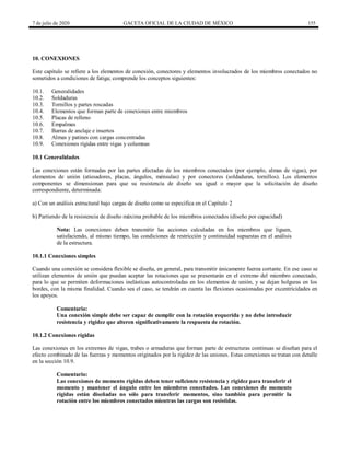 7 de julio de 2020 GACETA OFICIAL DE LA CIUDAD DE MÉXICO 155
10. CONEXIONES
Este capítulo se refiere a los elementos de conexión, conectores y elementos involucrados de los miembros conectados no
sometidos a condiciones de fatiga; comprende los conceptos siguientes:
10.1. Generalidades
10.2. Soldaduras
10.3. Tornillos y partes roscadas
10.4. Elementos que forman parte de conexiones entre miembros
10.5. Placas de relleno
10.6. Empalmes
10.7. Barras de anclaje e insertos
10.8. Almas y patines con cargas concentradas
10.9. Conexiones rígidas entre vigas y columnas
10.1 Generalidades
Las conexiones están formadas por las partes afectadas de los miembros conectados (por ejemplo, almas de vigas), por
elementos de unión (atiesadores, placas, ángulos, ménsulas) y por conectores (soldaduras, tornillos). Los elementos
componentes se dimensionan para que su resistencia de diseño sea igual o mayor que la solicitación de diseño
correspondiente, determinada:
a) Con un análisis estructural bajo cargas de diseño como se especifica en el Capítulo 2
b) Partiendo de la resistencia de diseño máxima probable de los miembros conectados (diseño por capacidad)
Nota: Las conexiones deben transmitir las acciones calculadas en los miembros que liguen,
satisfaciendo, al mismo tiempo, las condiciones de restricción y continuidad supuestas en el análisis
de la estructura.
10.1.1 Conexiones simples
Cuando una conexión se considera flexible se diseña, en general, para transmitir únicamente fuerza cortante. En ese caso se
utilizan elementos de unión que puedan aceptar las rotaciones que se presentarán en el extremo del miembro conectado,
para lo que se permiten deformaciones inelásticas autocontroladas en los elementos de unión, y se dejan holguras en los
bordes, con la misma finalidad. Cuando sea el caso, se tendrán en cuenta las flexiones ocasionadas por excentricidades en
los apoyos.
Comentario:
Una conexión simple debe ser capaz de cumplir con la rotación requerida y no debe introducir
resistencia y rigidez que alteren significativamente la respuesta de rotación.
10.1.2 Conexiones rígidas
Las conexiones en los extremos de vigas, trabes o armaduras que forman parte de estructuras continuas se diseñan para el
efecto combinado de las fuerzas y momentos originados por la rigidez de las uniones. Estas conexiones se tratan con detalle
en la sección 10.9.
Comentario:
Las conexiones de momento rígidas deben tener suficiente resistencia y rigidez para transferir el
momento y mantener el ángulo entre los miembros conectados. Las conexiones de momento
rígidas están diseñadas no sólo para transferir momentos, sino también para permitir la
rotación entre los miembros conectados mientras las cargas son resistidas.
 
