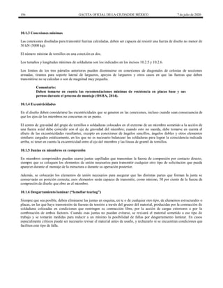 156 GACETA OFICIAL DE LA CIUDAD DE MÉXICO 7 de julio de 2020
10.1.3 Conexiones mínimas
Las conexiones diseñadas para transmitir fuerzas calculadas, deben ser capaces de resistir una fuerza de diseño no menor de
50 kN (5000 kg).
El número mínimo de tornillos en una conexión es dos.
Los tamaños y longitudes mínimos de soldaduras son los indicados en los incisos 10.2.5 y 10.2.6.
Los límites de los tres párrafos anteriores pueden disminuirse en conexiones de diagonales de celosías de secciones
armadas, tirantes para soporte lateral de largueros, apoyos de largueros y otros casos en que las fuerzas que deben
transmitirse no se calculan o son de magnitud muy pequeña.
Comentario:
Deben tomarse en cuenta las recomendaciones mínimas de resistencia en placas base y sus
pernos durante el proceso de montaje (OSHA, 2014).
10.1.4 Excentricidades
En el diseño deben considerarse las excentricidades que se generen en las conexiones, incluso cuando sean consecuencia de
que los ejes de los miembros no concurran en un punto.
El centro de gravedad del grupo de tornillos o soldaduras colocados en el extremo de un miembro sometido a la acción de
una fuerza axial debe coincidir con el eje de gravedad del miembro; cuando esto no suceda, debe tomarse en cuenta el
efecto de las excentricidades resultantes, excepto en conexiones de ángulos sencillos, ángulos dobles y otros elementos
similares cargados estáticamente, en los que no es necesario balancear las soldaduras para lograr la coincidencia indicada
arriba, ni tener en cuenta la excentricidad entre el eje del miembro y las líneas de gramil de tornillos.
10.1.5 Juntas en miembros en compresión
En miembros comprimidos pueden usarse juntas cepilladas que transmitan la fuerza de compresión por contacto directo,
siempre que se coloquen los elementos de unión necesarios para transmitir cualquier otro tipo de solicitación que pueda
aparecer durante el montaje de la estructura o durante su operación posterior.
Además, se colocarán los elementos de unión necesarios para asegurar que las distintas partes que forman la junta se
conservarán en posición correcta; esos elementos serán capaces de transmitir, como mínimo, 50 por ciento de la fuerza de
compresión de diseño que obre en el miembro.
10.1.6 Desgarramiento laminar (―lamellar tearing‖)
Siempre que sea posible, deben eliminarse las juntas en esquina, en te o de cualquier otro tipo, de elementos estructurales o
placas, en las que haya transmisión de fuerzas de tensión a través del grueso del material, producidas por la contracción de
soldaduras colocadas en condiciones que restringen su contracción libre, por la acción de cargas exteriores o por la
combinación de ambos factores. Cuando esas juntas no puedan evitarse, se revisará el material sometido a ese tipo de
trabajo y se tomarán medidas para reducir a un mínimo la posibilidad de fallas por desgarramiento laminar. En casos
especialmente críticos puede ser necesario revisar el material antes de usarlo, y rechazarlo si se encuentran condiciones que
faciliten este tipo de falla.
 