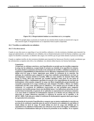 7 de julio de 2020 GACETA OFICIAL DE LA CIUDAD DE MÉXICO 157
Figura 10.1.1 Desgarramiento laminar en conexiones en te y en esquina.
Nota: Un ejemplo típico se presenta en el patín de una columna frente al patín en tensión de la viga en
una conexión rígida. El desgarramiento no es importante frente al patín comprimido.
10.1.7 Tornillos en combinación con soldadura
10.1.7.1 En obras nuevas
Cuando en una obra nueva se especifique el uso de tornillos, ordinarios o de alta resistencia, diseñados para transmitir las
cargas por aplastamiento, en combinación con soldadura, ésta se dimensionará para resistir las fuerzas completas a que estén
sujetos los miembros conectados, no dándoles más cargas a los tornillos que las que tomen durante el proceso de montaje.
Cuando se emplean tornillos de alta resistencia diseñados para transmitir las fuerzas por fricción sí puede considerarse que
las solicitaciones se reparten entre ellos y las soldaduras. Los cálculos deben hacerse con fuerzas factorizadas.
Comentario:
Al igual que en ediciones anteriores, esta Especificación no permite que los tornillos compartan
la carga con las soldaduras, excepto donde el cortante sea resistido en la superficie de contacto.
En juntas donde la resistencia esté basada en la resistencia de tornillos y soldaduras actuando en
conjunto la compatibilidad de deformaciones de los diferentes componentes de la conexión en el
último nivel de carga es factor importante para definir la resistencia de la conexión. Sin
embargo, las condiciones para compartir la carga han cambiado sustancialmente con base en
investigaciones recientes (Kulak & Grondin, 2003) así como modelos de elemento finito (Shi,
Wang, & Wang, 2011) han mostrado que tornillos diseñados como parte de una junta de
deslizamiento crítico y debidamente apretados de acuerdo a los requerimientos de una junta de
deslizamiento crítico pueden compartir la carga con filetes longitudinales proporcionando una
razonable proporción de la carga resistida por cada elemento (Tornillos y filetes). Los límites
establecidos son 50% como mínimo para la soldadura y 33% mínimo para los tornillos de alta
resistencia. La resistencia de soldaduras transversales no está permitida para compartir
resistencia con tornillos porque tienen una ductilidad menor. Las indicaciones prescritas en esta
sección tienen la intención, en general, de ser aplicadas en reparaciones de estructuras existentes
o en casos donde el coeficiente de deslizamiento supuesto en el diseño esté por debajo del real
observado en campo (Muestreos especiales se requieren de acuerdo con el Apéndice A de
(RCSC, 2009). Todo ello para validar el coeficiente de deslizamiento supuesto ahora para lograr
la reparación de la estructura.
La intención de la presente Especificación es asegurar que en juntas combinadas la conexión sea
provista de la resistencia requerida antes de ocurrir la fractura en la soldadura lo cual define el
estado último de nivel de carga. El estado último de nivel de carga está definido por la
capacidad de las soldaduras balanceadas con referencia al eje neutro del ángulo o soldaduras y
la resistencia al deslizamiento dada por la fuerza de pretensión en los tornillos. No se requiere
 