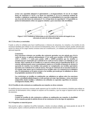 158 GACETA OFICIAL DE LA CIUDAD DE MÉXICO 7 de julio de 2020
revisar una capacidad adicional al aplastamiento y al desgarramiento. El uso de un simple
factor de resistencia (f =0.75) o un factor de seguridad (f =2) en la resistencia nominal de
tornillos y soldaduras combinados tiende a mejorar la confiabilidad de la conexión comparado
con el uso del alto factor de resistencia (f =1) y el bajo factor de seguridad (f =1.5) permitido en
juntas de deslizamiento crítico con agujeros estándar y para conexiones sólo atornilladas.
Figura C-10.11 Soldaduras balanceadas a) con referencia al eje neutro del ángulo b) con
referencia al centro de la línea del ángulo
10.1.7.2 En obras ya construidas
Cuando se utilice la soldadura para hacer modificaciones o refuerzos de estructuras, los remaches y los tornillos de alta
resistencia diseñados para trabajar en una conexión de deslizamiento crítico, de la estructura original, pueden utilizarse para
resistir los efectos de las cargas muertas existentes antes de la modificación, y la soldadura para proporcionar la resistencia
adicional requerida.
Comentario:
Para conexiones existentes con tornillos alta resistencia apretados con otro método que el de la
vuelta de tuerca, se aplicará adicionalmente 1/3 de vuelta para tornillos ASTM F3125 grados
A325 o A325M y ½ vuelta para grados A490 o A490M permitiría que los tornillos se
consideraran pre tensionados por el método de la vuelta de tuerca relativo a lo indicado en esta
Sección. Sobre rotación de un tornillo no es causa de rechazo para la Especificación RCSC. La
rotación adicional puede causar ocasionalmente ruptura en el tornillo al momento de efectuar la
operación de rotación. Los tornillos rotos pueden ser reemplazados con tornillos equivalentes
apretados con el método de la vuelta de tuerca. Note que la resistencia de la conexión necesita no
ser tomada como menor que la resistencia de los tornillos solos o la resistencia de la soldadura
sola. El calentamiento en la junta cercano a los tornillos, provocada por la soldadura no altera
las propiedades mecánicas de los tornillos.
Las restricciones en tornillos en combinación con soldaduras no aplican sobre las conexiones
típicas: atornillada/soldada larguero a trabe portante así como viga-columna, y otras conexiones
comparables donde tornillos y soldaduras son utilizadas en separadas superficies de contacto.
(Tromposch & Kulak, 1987).
10.1.8 Tornillos de alta resistencia en combinación con remaches en obras existentes
En modificaciones de estructuras existentes puede suponerse que los tornillos de alta resistencia, diseñados para trabajar en
conexiones de deslizamiento crítico, trabajan en conjunto con los remaches, y que las cargas se reparten entre los dos tipos
de conectores.
Comentario:
Cuando los tornillos de alta resistencia se utilizan en combinación con remaches, la ductilidad
de los remaches permite la adición directa de las resistencias de los dos tipos de sujetadores.
10.1.9 Empalmes en material grueso
Esta sección se aplica a empalmes de perfiles laminados, o hechos con placas soldadas, que tienen paredes de más de 50
mm de grueso, sujetos a esfuerzos primarios de tensión, producidos por tensión axial o flexión.
 