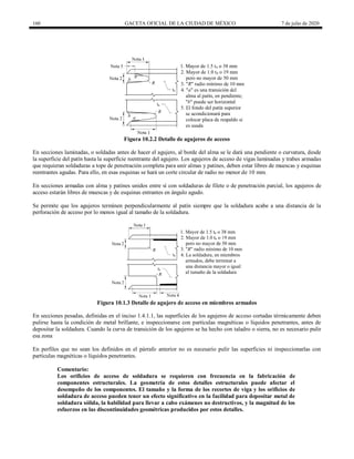 160 GACETA OFICIAL DE LA CIUDAD DE MÉXICO 7 de julio de 2020
Figura 10.2.2 Detalle de agujeros de acceso
En secciones laminadas, o soldadas antes de hacer el agujero, al borde del alma se le dará una pendiente o curvatura, desde
la superficie del patín hasta la superficie reentrante del agujero. Los agujeros de acceso de vigas laminadas y trabes armadas
que requieran soldaduras a tope de penetración completa para unir almas y patines, deben estar libres de muescas y esquinas
reentrantes agudas. Para ello, en esas esquinas se hará un corte circular de radio no menor de 10 mm.
En secciones armadas con alma y patines unidos entre sí con soldaduras de filete o de penetración parcial, los agujeros de
acceso estarán libres de muescas y de esquinas entrantes en ángulo agudo.
Se permite que los agujeros terminen perpendicularmente al patín siempre que la soldadura acabe a una distancia de la
perforación de acceso por lo menos igual al tamaño de la soldadura.
Figura 10.1.3 Detalle de agujero de acceso en miembros armados
En secciones pesadas, definidas en el inciso 1.4.1.1, las superficies de los agujeros de acceso cortadas térmicamente deben
pulirse hasta la condición de metal brillante, e inspeccionarse con partículas magnéticas o líquidos penetrantes, antes de
depositar la soldadura. Cuando la curva de transición de los agujeros se ha hecho con taladro o sierra, no es necesario pulir
esa zona
En perfiles que no sean los definidos en el párrafo anterior no es necesario pulir las superficies ni inspeccionarlas con
partículas magnéticas o líquidos penetrantes.
Comentario:
Los orificios de acceso de soldadura se requieren con frecuencia en la fabricación de
componentes estructurales. La geometría de estos detalles estructurales puede afectar el
desempeño de los componentes. El tamaño y la forma de los recortes de viga y los orificios de
soldadura de acceso pueden tener un efecto significativo en la facilidad para depositar metal de
soldadura sólida, la habilidad para llevar a cabo exámenes no destructivos, y la magnitud de los
esfuerzos en las discontinuidades geométricas producidos por estos detalles.
 