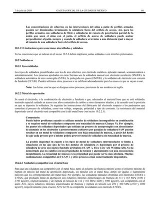7 de julio de 2020 GACETA OFICIAL DE LA CIUDAD DE MÉXICO 161
Las concentraciones de esfuerzos en las intersecciones del alma a patín de perfiles armados
pueden ser disminuidas terminando la soldadura fuera del orificio de acceso. Así, para los
perfiles armados con soldaduras de filete o soldaduras de ranura de penetración parcial de la
unión que unen el alma con el patín, el orificio de acceso de soldadura puede acabar
perpendicular al patín, siempre y cuando la soldadura se termine a una distancia igual o mayor
al tamaño de una soldadura fuera del orificio de acceso.
10.1.11 Limitaciones para conexiones atornilladas y soldadas.
En las conexiones que se indican en el inciso 10.3.2 deben emplearse juntas soldadas o con tornillos pretensados.
10.2 Soldaduras
10.2.1 Generalidades
Los tipos de soldadura precalificados son los de arco eléctrico con electrodo metálico, aplicado manual, semiautomática o
automáticamente. Los procesos aprobados en estas Normas son la soldadura manual con electrodo recubierto (SMAW), la
soldadura automática de arco sumergido (SAW), la protegida con gases (GMAW) y la soldadura de electrodo con corazón
de fundente (FCAW). Pueden utilizarse otros procesos si se califican adecuadamente para los casos en que se vayan a usar.
Nota: Las letras, con las que se designan estos procesos, provienen de sus nombres en inglés.
10.2.2 Metal de aportación
Se usará el electrodo, o la combinación de electrodo y fundente o gas, adecuados al material base que se esté soldando,
teniendo especial cuidado en aceros con altos contenidos de carbón u otros elementos aleados, y de acuerdo con la posición
en que se deposite la soldadura. Se seguirán las instrucciones del fabricante del electrodo respecto a los parámetros que
controlan el proceso de soldadura, como son voltaje, amperaje, polaridad y tipo de corriente. La resistencia del material
depositado con el electrodo será compatible con la del metal base (ver inciso 10.2.2.1).
Comentario:
Puede haber problemas cuando se utilizan metales de soldadura incompatibles en combinación
y se requiere metal de soldadura compuesto con tenacidad de muesca (Charpy N). Por ejemplo,
los puntos de soldadura depositados que utilizan un proceso de autoprotegido con desoxidantes
de aluminio en los electrodos y posteriormente cubiertos por pasadas de soldadura SAW pueden
resultar en un metal de soldadura compuesto con baja tenacidad de muesca, a pesar del hecho
de que cada proceso por sí mismo podría proveer metal de soldadura con tenacidad de muesca.
La posible inquietud en cuanto a los tipos de metal de soldadura entremezclados se limita a
situaciones en las que uno de los dos metales de soldadura es depositado por el proceso de
soldadura de arco con núcleo fundente protegido (FCAW-s, Flux-Core Arc Welding-self). Se ha
demostrado que los cambios en las propiedades de tensión y alargamiento son una consecuencia
insignificante. La tenacidad de muesca es la propiedad que puede ser la más afectada. Muchas
combinaciones compatibles de FCAW-s y otros procesos están comercialmente disponibles.
10.2.2.1 Soldadura compatible con el metal base
Para que una soldadura sea compatible con el metal base, tanto el esfuerzo de fluencia mínimo como el esfuerzo mínimo de
ruptura en tensión del metal de aportación depositado, sin mezclar con el metal base, deben ser iguales o ligeramente
mayores que los correspondientes del metal base. Por ejemplo, las soldaduras manuales obtenidas con electrodos E60XX o
E70XX, que producen metal de aportación con esfuerzos mínimos especificados de fluencia de 331 y 365 MPa (3400 y
3700 kg/cm²), respectivamente, y de ruptura en tensión de 412 y 481 MPa (4200 y 4900 kg/cm²), son compatibles con el
acero A36, cuyos esfuerzos mínimos especificados de fluencia y ruptura en tensión son 250 y 400 MPa (2530 y 4080
kg/cm²), respectivamente; para el acero A572 Gr 50 es compatible la soldadura con electrodo E70XX.
 