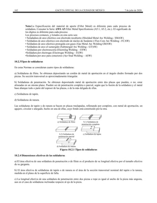 162 GACETA OFICIAL DE LA CIUDAD DE MÉXICO 7 de julio de 2020
Nota:La Especificación del material de aporte (Filler Metal) es diferente para cada proceso de
soldadura. Consutar la Serie AWS A5 Filler Metal Specifications (A5.1, A5.2, etc.). El significado de
los dígitos es diferente para cada proceso.
Los procesos comunes, y listados en esta serie son:
• Soladadura de arco eléctrico con electrodo recubierto (Shielded Metal Arc Welding - SMAW)
• Soldadura de arco eléctrico con electrodo de núcleo de fundente ( Flux Core Arc Welding - FCAW)
• Soldadura de arco eléctrico protegida con gases (Gas Metal Arc Welding GMAW)
• Soldadura de arco el sumergido (Submerged Arc Welding - GTAW)
• Soldadura por electroescoria (Electrslag Welding - ESW)
•Soldadura por electrogas (Electrogas Welding – EGW)
•Soldadura por arco para conectores (Acr Stud Welding – ASW)
10.2.3Tipos de soldaduras
En estas Normas se consideran cuatro tipos de soldaduras:
a) Soldaduras de filete. Se obtienen depositando un cordón de metal de aportación en el ángulo diedro formado por dos
piezas. Su sección transversal es aproximadamente triangular.
b) Soldaduras de penetración. Se obtienen depositando metal de aportación entre dos placas que pueden, o no, estar
alineadas en un mismo plano. Pueden ser de penetración completa o parcial, según que la fusión de la soldadura y el metal
base abarque todo o parte del espesor de las placas, o de la más delgada de ellas.
c) Soldaduras de tapón.
d) Soldaduras de ranura.
Las soldaduras de tapón y de ranura se hacen en placas traslapadas, rellenando por completo, con metal de aportación, un
agujero, circular o alargado, hecho en una de ellas, cuyo fondo está constituido por la otra.
Figura 10.2.1 Tipos de soldaduras
10.2.4 Dimensiones efectivas de las soldaduras
a) El área efectiva de una soldadura de penetración o de filete es el producto de su longitud efectiva por el tamaño efectivo
de su garganta.
b) El área efectiva de soldaduras de tapón o de ranura es el área de la sección transversal nominal del tapón o la ranura,
medida en el plano de la superficie de falla.
c) La longitud efectiva de una soldadura de penetración entre dos piezas a tope es igual al ancho de la pieza más angosta,
aun en el caso de soldaduras inclinadas respecto al eje de la pieza.
 