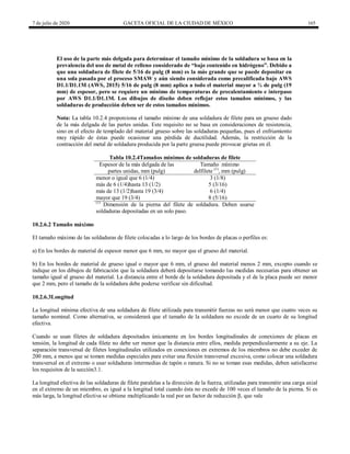 7 de julio de 2020 GACETA OFICIAL DE LA CIUDAD DE MÉXICO 165
El uso de la parte más delgada para determinar el tamaño mínimo de la soldadura se basa en la
prevalencia del uso de metal de relleno considerado de ―bajo contenido en hidrógeno‖. Debido a
que una soldadura de filete de 5/16 de pulg (8 mm) es la más grande que se puede depositar en
una sola pasada por el proceso SMAW y aún siendo considerada como precalificada bajo AWS
D1.1/D1.1M (AWS, 2015) 5/16 de pulg (8 mm) aplica a todo el material mayor a ¾ de pulg (19
mm) de espesor, pero se requiere un mínimo de temperaturas de precalentamiento e interpaso
por AWS D1.1/D1.1M. Los dibujos de diseño deben reflejar estos tamaños mínimos, y las
soldaduras de producción deben ser de estos tamaños mínimos.
Nota: La tabla 10.2.4 proporciona el tamaño mínimo de una soldadura de filete para un grueso dado
de la más delgada de las partes unidas. Este requisito no se basa en consideraciones de resistencia,
sino en el efecto de templado del material grueso sobre las soldaduras pequeñas, pues el enfriamiento
muy rápido de éstas puede ocasionar una pérdida de ductilidad. Además, la restricción de la
contracción del metal de soldadura producida por la parte gruesa puede provocar grietas en él.
Tabla 10.2.4Tamaños mínimos de soldaduras de filete
Espesor de la más delgada de las
partes unidas, mm (pulg)
Tamaño mínimo
delfilete (1)
, mm (pulg)
menor o igual que 6 (1/4) 3 (1/8)
más de 6 (1/4)hasta 13 (1/2) 5 (3/16)
más de 13 (1/2)hasta 19 (3/4) 6 (1/4)
mayor que 19 (3/4) 8 (5/16)
(1)
Dimensión de la pierna del filete de soldadura. Deben usarse
soldaduras depositadas en un solo paso.
10.2.6.2 Tamaño máximo
El tamaño máximo de las soldaduras de filete colocadas a lo largo de los bordes de placas o perfiles es:
a) En los bordes de material de espesor menor que 6 mm, no mayor que el grueso del material.
b) En los bordes de material de grueso igual o mayor que 6 mm, el grueso del material menos 2 mm, excepto cuando se
indique en los dibujos de fabricación que la soldadura deberá depositarse tomando las medidas necesarias para obtener un
tamaño igual al grueso del material. La distancia entre el borde de la soldadura depositada y el de la placa puede ser menor
que 2 mm, pero el tamaño de la soldadura debe poderse verificar sin dificultad.
10.2.6.3Longitud
La longitud mínima efectiva de una soldadura de filete utilizada para transmitir fuerzas no será menor que cuatro veces su
tamaño nominal. Como alternativa, se considerará que el tamaño de la soldadura no excede de un cuarto de su longitud
efectiva.
Cuando se usan filetes de soldadura depositados únicamente en los bordes longitudinales de conexiones de placas en
tensión, la longitud de cada filete no debe ser menor que la distancia entre ellos, medida perpendicularmente a su eje. La
separación transversal de filetes longitudinales utilizados en conexiones en extremos de los miembros no debe exceder de
200 mm, a menos que se tomen medidas especiales para evitar una flexión transversal excesiva, como colocar una soldadura
transversal en el extremo o usar soldaduras intermedias de tapón o ranura. Si no se toman esas medidas, deben satisfacerse
los requisitos de la sección3.1.
La longitud efectiva de las soldaduras de filete paralelas a la dirección de la fuerza, utilizadas para transmitir una carga axial
en el extremo de un miembro, es igual a la longitud total cuando ésta no excede de 100 veces el tamaño de la pierna. Si es
más larga, la longitud efectiva se obtiene multiplicando la real por un factor de reducción β, que vale
 
