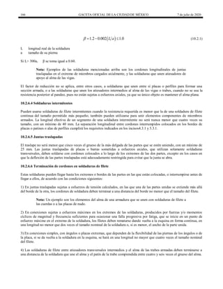 166 GACETA OFICIAL DE LA CIUDAD DE MÉXICO 7 de julio de 2020
(10.2.1)
 
1.2 0.002 1.0
L a
    (10.2.1)
L longitud real de la soldadura
a tamaño de su pierna
Si L> 300a, β se toma igual a 0.60.
Nota: Ejemplos de las soldaduras mencionadas arriba son los cordones longitudinales de juntas
traslapadas en el extremo de miembros cargados axialmente, y las soldaduras que unen atiesadores de
apoyo al alma de las vigas.
El factor de reducción no se aplica, entre otros casos, a soldaduras que unen entre sí placas o perfiles para formar una
sección armada, o a las soldaduras que unen los atiesadores intermedios al alma de las vigas o trabes, cuando no se usa la
resistencia posterior al pandeo, pues no están sujetas a esfuerzos axiales, ya que su único objeto es mantener el alma plana.
10.2.6.4 Soldaduras intermitentes
Pueden usarse soldaduras de filete intermitentes cuando la resistencia requerida es menor que la de una soldadura de filete
continua del tamaño permitido más pequeño; también pueden utilizarse para unir elementos componentes de miembros
armados. La longitud efectiva de un segmento de una soldadura intermitente no será nunca menor que cuatro veces su
tamaño, con un mínimo de 40 mm. La separación longitudinal entre cordones interrumpidos colocados en los bordes de
placas o patines o alas de perfiles cumplirá los requisitos indicados en los incisos4.3.1 y 5.3.1.
10.2.6.5 Juntas traslapadas
El traslape no será menor que cinco veces el grueso de la más delgada de las partes que se estén uniendo, con un mínimo de
25 mm. Las juntas traslapadas de placas o barras sometidas a esfuerzos axiales, que utilizan solamente soldaduras
transversales, deben soldarse con cordones colocados a lo largo de los extremos de las dos partes, excepto en los casos en
que la deflexión de las partes traslapadas está adecuadamente restringida para evitar que la junta se abra.
10.2.6.6 Terminación de cordones en soldaduras de filete
Estas soldaduras pueden llegar hasta los extremos o bordes de las partes en las que están colocadas, o interrumpirse antes de
llegar a ellos, de acuerdo con las condiciones siguientes:
1) En juntas traslapadas sujetas a esfuerzos de tensión calculados, en las que una de las partes unidas se extiende más allá
del borde de la otra, los cordones de soldadura deben terminar a una distancia del borde no menor que el tamaño del filete.
Nota: Un ejemplo son los elementos del alma de una armadura que se unen con soldaduras de filete a
las cuerdas o a las placas de nudo.
2) En conexiones sujetas a esfuerzos máximos en los extremos de las soldaduras, producidos por fuerzas y/o momentos
cíclicos de magnitud y frecuencia suficientes para ocasionar una falla progresiva por fatiga, que se inicie en un punto de
esfuerzo máximo en el extremo de la soldadura, los filetes deben rematarse dando vuelta a la esquina en forma continua, en
una longitud no menor que dos veces el tamaño nominal de la soldadura o, si es menor, el ancho de la parte unida.
3) En conexiones simples, con ángulos o placas extremas, que dependen de la flexibilidad de las piernas de los ángulos o de
la placa, si se da vuelta a la soldadura en la esquina, se hará en una longitud no mayor que cuatro veces el tamaño nominal
del filete.
4) Las soldaduras de filete entre atiesadores transversales intermedios y el alma de las trabes armadas deben terminarse a
una distancia de la soldadura que une el alma y el patín de la trabe comprendida entre cuatro y seis veces el grueso del alma.
 