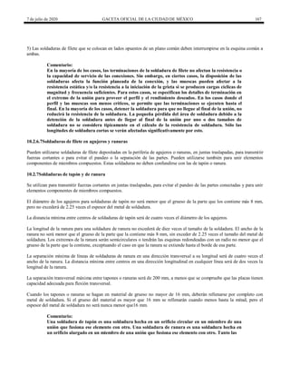 7 de julio de 2020 GACETA OFICIAL DE LA CIUDAD DE MÉXICO 167
5) Las soldaduras de filete que se colocan en lados opuestos de un plano común deben interrumpirse en la esquina común a
ambas.
Comentario:
En la mayoría de los casos, las terminaciones de la soldadura de filete no afectan la resistencia o
la capacidad de servicio de las conexiones. Sin embargo, en ciertos casos, la disposición de las
soldaduras afecta la función planeada de la conexión, y las muescas pueden afectar a la
resistencia estática y/o la resistencia a la iniciación de la grieta si se producen cargas cíclicas de
magnitud y frecuencia suficientes. Para estos casos, se especifican los detalles de terminación en
el extremo de la unión para proveer el perfil y el rendimiento deseados. En los casos donde el
perfil y las muescas son menos críticos, se permite que las terminaciones se ejecuten hasta el
final. En la mayoría de los casos, detener la soldadura para que no llegue al final de la unión, no
reducirá la resistencia de la soldadura. La pequeña pérdida del área de soldadura debido a la
detención de la soldadura antes de llegar al final de la unión por uno o dos tamaños de
soldadura no se considera típicamente en el cálculo de la resistencia de soldadura. Sólo las
longitudes de soldadura cortas se verán afectadas significativamente por esto.
10.2.6.7Soldaduras de filete en agujeros y ranuras
Pueden utilizarse soldaduras de filete depositadas en la periferia de agujeros o ranuras, en juntas traslapadas, para transmitir
fuerzas cortantes o para evitar el pandeo o la separación de las partes. Pueden utilizarse también para unir elementos
componentes de miembros compuestos. Estas soldaduras no deben confundirse con las de tapón o ranura.
10.2.7Soldaduras de tapón y de ranura
Se utilizan para transmitir fuerzas cortantes en juntas traslapadas, para evitar el pandeo de las partes conectadas y para unir
elementos componentes de miembros compuestos.
El diámetro de los agujeros para soldaduras de tapón no será menor que el grueso de la parte que los contiene más 8 mm,
pero no excederá de 2.25 veces el espesor del metal de soldadura.
La distancia mínima entre centros de soldaduras de tapón será de cuatro veces el diámetro de los agujeros.
La longitud de la ranura para una soldadura de ranura no excederá de diez veces el tamaño de la soldadura. El ancho de la
ranura no será menor que el grueso de la parte que la contiene más 8 mm, sin exceder de 2.25 veces el tamaño del metal de
soldadura. Los extremos de la ranura serán semicirculares o tendrán las esquinas redondeadas con un radio no menor que el
grueso de la parte que la contiene, exceptuando el caso en que la ranura se extiende hasta el borde de esa parte.
La separación mínima de líneas de soldaduras de ranura en una dirección transversal a su longitud será de cuatro veces el
ancho de la ranura. La distancia mínima entre centros en una dirección longitudinal en cualquier línea será de dos veces la
longitud de la ranura.
La separación transversal máxima entre tapones o ranuras será de 200 mm, a menos que se compruebe que las placas tienen
capacidad adecuada para flexión transversal.
Cuando los tapones o ranuras se hagan en material de grueso no mayor de 16 mm, deberán rellenarse por completo con
metal de soldadura. Si el grueso del material es mayor que 16 mm se rellenarán cuando menos hasta la mitad, pero el
espesor del metal de soldadura no será nunca menor que16 mm.
Comentario:
Una soldadura de tapón es una soldadura hecha en un orificio circular en un miembro de una
unión que fusiona ese elemento con otro. Una soldadura de ranura es una soldadura hecha en
un orificio alargado en un miembro de una unión que fusiona ese elemento con otro. Tanto las
 