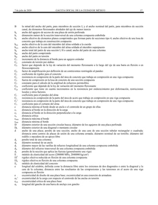 7 de julio de 2020 GACETA OFICIAL DE LA CIUDAD DE MÉXICO 17
B la mitad del ancho del patín, para miembros de sección I, y el ancho nominal del patín, para miembros de sección
canal, de elementos flexionados alrededor del eje de menor inercia
ba ancho del agujero de acceso de una placa de unión perforada
bc dimensión menor de la sección transversal de una columna compuesta embebida
be ancho efectivo de elementos planos comprimidos que forman parte de secciones tipo 4; ancho efectivo de una losa de
concreto que trabaja en construcción compuesta
beoi ancho efectivo de la cara del miembro del alma soldada a la cuerda
beov ancho efectivo de la cara del miembro del alma soldada al miembro superpuesto
bp ancho total del patín de una sección I, H o canal; ancho del patín de una columna
bpc ancho del patín comprimido
bpt ancho del patín en tensión
C1 incremento de la distancia al borde para un agujero estándar
Ca constante de torsión por alabeo
Cb factor que depende de la ley de variación del momento flexionante a lo largo del eje de una barra en flexión o en
flexocompresión
Cb factor de amplificación por deflexión de un contraventeo restringido al pandeo
Cc coeficiente de rigidez para el concreto
Cc resistencia en compresión de la parte del área de concreto que trabaja en compresión en una viga compuesta
Cf fuerza de compresión en la losa de concreto de una sección compuesta
Cf constante para el cálculo de la amplitud de esfuerzos permisibles
Cm coeficiente que depende de la ley de variación del momento flexionante
Cpr coeficiente que tiene en cuenta incrementos en la resistencia por endurecimiento por deformación, restricciones
locales y otros factores
Cr coeficiente para el pandeo del alma
Cr resistencia en compresión de la parte del área de acero que trabaja en compresión en una viga compuesta
Cr’ resistencia en compresión de la parte del área de concreto que trabaja en compresión de una viga compuesta
Cv coeficiente para el cortante del alma
c distancia mínima al borde desde un ancla o el centroide de un grupo de ellas
c1 distancia al borde en la dirección de la carga
c2 distancia al borde en la dirección perpendicular a la carga
ca distancia crítica
cmax distancia máxima al borde
cmin distancia mínima al borde
D diámetro exterior de una sección circular hueca; diámetro de los agujeros de una placa perforada
Db diámetro exterior de una diagonal o montante circular
d ancho de una placa; peralte de una sección; ancho de una cara de una sección tubular rectangular o cuadrada;
distancia entre centros de placas de unión de una columna armada; diámetro nominal de un tornillo; diámetro del
rodillo o mecedora de un apoyo libre
dc peralte total de una columna
do diámetro nominal de un ancla
dr diámetro mayor de las varillas de refuerzo longitudinal de una columna compuesta embebida
drt diámetro del refuerzo transversal de una columna compuesta embebida
dv peralte de la sección que aplica las fuerzas (generalmente una viga)
E módulo de elasticidad del acero (200000 MPa, 2040000 kg/cm²)
EI*
rigidez efectiva reducida en flexión de una columna compuesta
EIe rigidez efectiva en flexión de una columna compuesta
Ec módulo de elasticidad del concreto
e longitud del eslabón, definida como la distancia libre entre los extremos de dos diagonales o entre la diagonal y la
cara de la columna; distancia entre las resultantes de las compresiones y las tensiones en el acero de una viga
compuesta en flexión
e excentricidad de diseño de una placa base; excentricidad en una conexión de armadura
eN’ excentricidad de la carga con respecto al centroide de las anclas en tensión
ecrit excentricidad crítica de una placa base
eh longitud del gancho de una barra de anclaje con gancho
 