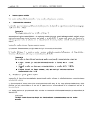 7 de julio de 2020 GACETA OFICIAL DE LA CIUDAD DE MÉXICO 171
10.3 Tornillos y partes roscadas
Esta sección se refiere al diseño de tornillos y barras roscadas, utilizados como conectores.
10.3.1 Tornillos de alta resistencia
Los tornillos que se consideran aquí deben satisfacer los requisitos de alguna de las especificaciones incluidas en los grupos
A y B de del inciso 1.4.3(2).
Comentario:
Además, pueden considerarse tornillos del Grupo C.
Dependiendo del tipo de conexión puede, o no, requerirse que los tornillos se instalen apretándolos hasta que haya en ellos
una tensión especificada mínima, no menor que la dada en la tabla 10.3.1. El apriete puede hacerse por alguno de los
métodos siguientes: vuelta de la tuerca, con un indicador directo de tensión, una llave calibrada o un tornillo de diseño
especial.
Los tornillos pueden colocarse al apriete cuando se usan en:
a) Conexiones por aplastamiento, excepto en los casos que se indican en el inciso10.3.2.
b) Tornillos del Grupo A en tensión o tensión y cortante combinados, cuando el aflojamiento o la fatiga debidos a
vibraciones o fluctuaciones de la carga no son consideraciones de diseño.
Comentario:
Los tornillos de alta resistencia han sido agrupados por niveles de resistencia en tres categorías:
● Grupo A tornillos que tienen una resistencia similar a los tornillos ASTM F3125 G.
A325
● Grupo B tornillos que tienen una resistencia similar a los tornillos ASTM F3125 G.
A490
● Grupo C tornillos, con 200-ksi (14060 Kg./cm2) (830 MPa) que tienen una resistencia
como tornillos ASTM F3111
10.3.2 Tornillos con apriete ajustado (apriete)
Los tornillos de alta resistenciainstalados con apriete ajustado pueden utilizarse en todas las conexiones, excepto en las que
se indican más adelante.
El apriete ajustado se define como el que existe cuando todas las partes de una junta están en contacto firme; puede
obtenerse con unos cuantos impactos de una llave de impacto o con el esfuerzo máximo de un trabajador con una llave de
tuercas ordinaria.
Para diseñar tornillos con apriete ajustado deben utilizarse las resistencias nominales para conexiones por aplastamiento de
latabla 10.3.2.
Comentario:
No existe norma alguna que indique una tensión mínima para tornillos colocados con apriete
ajustado.
 