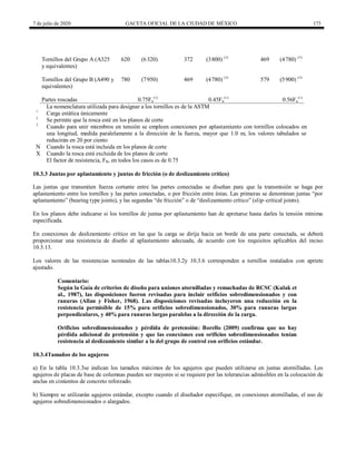 7 de julio de 2020 GACETA OFICIAL DE LA CIUDAD DE MÉXICO 173
Tornillos del Grupo A (A325
y equivalentes)
620 (6320) 372 (3800) (3)
469 (4780) (3)
Tornillos del Grupo B (A490 y
equivalentes)
780 (7950) 469 (4780) (3)
579 (5900) (3)
Partes roscadas 0.75Fu
(1)
0.45Fu
(1)
0.56Fu
(1)
La nomenclatura utilizada para designar a los tornillos es de la ASTM
1
Carga estática únicamente
2
Se permite que la rosca esté en los planos de corte
3
Cuando para unir miembros en tensión se empleen conexiones por aplastamiento con tornillos colocados en
una longitud, medida paralelamente a la dirección de la fuerza, mayor que 1.0 m, los valores tabulados se
reducirán en 20 por ciento
N Cuando la rosca está incluida en los planos de corte
X Cuando la rosca está excluida de los planos de corte
El factor de resistencia, FR, en todos los casos es de 0.75
10.3.3 Juntas por aplastamiento y juntas de fricción (o de deslizamiento crítico)
Las juntas que transmiten fuerza cortante entre las partes conectadas se diseñan para que la transmisión se haga por
aplastamiento entre los tornillos y las partes conectadas, o por fricción entre éstas. Las primeras se denominan juntas ―por
aplastamiento‖ (bearing type joints), y las segundas ―de fricción‖ o de ―deslizamiento crítico‖ (slip–critical joints).
En los planos debe indicarse si los tornillos de juntas por aplastamiento han de apretarse hasta darles la tensión mínima
especificada.
En conexiones de deslizamiento crítico en las que la carga se dirija hacia un borde de una parte conectada, se deberá
proporcionar una resistencia de diseño al aplastamiento adecuada, de acuerdo con los requisitos aplicables del inciso
10.3.13.
Los valores de las resistencias nominales de las tablas10.3.2y 10.3.6 corresponden a tornillos instalados con apriete
ajustado.
Comentario:
Según la Guía de criterios de diseño para uniones atornilladas y remachadas de RCSC (Kulak et
al., 1987), las disposiciones fueron revisadas para incluir orificios sobredimensionados y con
ranuras (Allan y Fisher, 1968). Las disposiciones revisadas incluyeron una reducción en la
resistencia permisible de 15% para orificios sobredimensionados, 30% para ranuras largas
perpendiculares, y 40% para ranuras largas paralelas a la dirección de la carga.
Orificios sobredimensionados y pérdida de pretensión: Borello (2009) confirma que no hay
pérdida adicional de pretensión y que las conexiones con orificios sobredimensionados tenían
resistencia al deslizamiento similar a la del grupo de control con orificios estándar.
10.3.4Tamaños de los agujeros
a) En la tabla 10.3.3se indican los tamaños máximos de los agujeros que pueden utilizarse en juntas atornilladas. Los
agujeros de placas de base de columnas pueden ser mayores si se requiere por las tolerancias admisibles en la colocación de
anclas en cimientos de concreto reforzado.
b) Siempre se utilizarán agujeros estándar, excepto cuando el diseñador especifique, en conexiones atornilladas, el uso de
agujeros sobredimensionados o alargados.
 