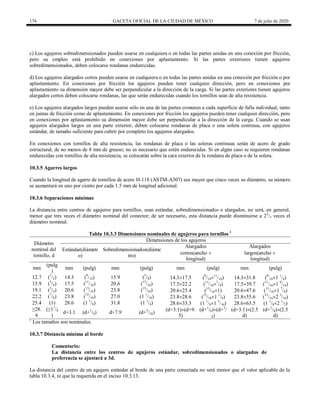 174 GACETA OFICIAL DE LA CIUDAD DE MÉXICO 7 de julio de 2020
c) Los agujeros sobredimensionados pueden usarse en cualquiera o en todas las partes unidas en una conexión por fricción,
pero su empleo está prohibido en conexiones por aplastamiento. Si las partes exteriores tienen agujeros
sobredimensionados, deben colocarse rondanas endurecidas.
d) Los agujeros alargados cortos pueden usarse en cualquiera o en todas las partes unidas en una conexión por fricción o por
aplastamiento. En conexiones por fricción los agujeros pueden tener cualquier dirección, pero en conexiones por
aplastamiento su dimensión mayor debe ser perpendicular a la dirección de la carga. Si las partes exteriores tienen agujeros
alargados cortos deben colocarse rondanas, las que serán endurecidas cuando los tornillos sean de alta resistencia.
e) Los agujeros alargados largos pueden usarse sólo en una de las partes comunes a cada superficie de falla individual, tanto
en juntas de fricción como de aplastamiento. En conexiones por fricción los agujeros pueden tener cualquier dirección, pero
en conexiones por aplastamiento su dimensión mayor debe ser perpendicular a la dirección de la carga. Cuando se usan
agujeros alargados largos en una parte exterior, deben colocarse rondanas de placa o una solera continua, con agujeros
estándar, de tamaño suficiente para cubrir por completo los agujeros alargados.
En conexiones con tornillos de alta resistencia, las rondanas de placa o las soleras continuas serán de acero de grado
estructural, de no menos de 8 mm de grueso; no es necesario que estén endurecidas. Si en algún caso se requieren rondanas
endurecidas con tornillos de alta resistencia, se colocarán sobre la cara exterior de la rondana de placa o de la solera.
10.3.5 Agarres largos
Cuando la longitud de agarre de tornillos de acero H-118 (ASTM-A307) sea mayor que cinco veces su diámetro, su número
se aumentará en uno por ciento por cada 1.5 mm de longitud adicional.
10.3.6 Separaciones mínimas
La distancia entre centros de agujeros para tornillos, sean estándar, sobredimensionados o alargados, no será, en general,
menor que tres veces el diámetro nominal del conector; de ser necesario, esta distancia puede disminuirse a 22
/3 veces el
diámetro nominal.
Tabla 10.3.3 Dimensiones nominales de agujeros para tornillos 1
Diámetro
nominal del
tornillo, d
Dimensiones de los agujeros
Estándar(diámetr
o)
Sobredimensionados(diáme
tro)
Alargados
cortos(ancho 
longitud)
Alargados
largos(ancho 
longitud)
mm
(pulg
)
mm (pulg) mm (pulg) mm (pulg) mm (pulg)
12.7 (1
/2) 14.3 (9
/16) 15.9 (5
/8) 14.317.5 (9
/1611
/16) 14.331.8 (9/
161 1
/4)
15.9 (5
/8) 17.5 (11
/16) 20.6 (13
/16) 17.522.2 (11
/167
/8) 17.539.7 (11
/161 9
/16)
19.1 (3
/4) 20.6 (13
/16) 23.8 (15
/16) 20.625.4 (13
/161) 20.647.6 (13
/161 7
/8)
22.2 (7
/8) 23.8 (15
/16) 27.0 (1 1
/16) 23.828.6 (15
/161 1
/8) 23.855.6 (15
/162 3
/16)
25.4 (1) 28.6 (1 1
/8) 31.8 (1 1
/4) 28.633.3 (1 1
/81 5
/16) 28.663.5 (1 1
/82 1
/2)
≥28.
6
(≥11
/8
)
d+3.1 (d+1
/8) d+7.9 (d+5
/16) (d+3.1)(d+9.
5)
(d+1
/8)(d+3
/
8)
(d+3.1)(2.5
d)
(d+1
/8)(2.5
d)
1
Los tamaños son nominales.
10.3.7 Distancia mínima al borde
Comentario:
La distancia entre los centros de agujeros estándar, sobredimensionados o alargados de
preferencia se ajustará a 3d.
La distancia del centro de un agujero estándar al borde de una parte conectada no será menor que el valor aplicable de la
tabla 10.3.4, ni que la requerida en el inciso 10.3.13.
 