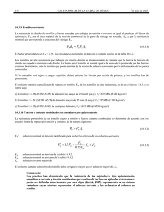 176 GACETA OFICIAL DE LA CIUDAD DE MÉXICO 7 de julio de 2020
10.3.9 Tensión o cortante
La resistencia de diseño de tornillos y barras roscadas que trabajen en tensión o cortante es igual al producto del factor de
resistencia, FR, por el área nominal de la sección transversal de la parte de vástago no roscada, Ab, y por la resistencia
nominal que corresponde a esta parte del vástago, Fn.
(10.3.1)
R n R n b
F R F F A
 (10.3.1)
El factor de resistencia es FR = 0.75. Las resistencias nominales en tensión o cortante son las de la tabla 10.3.2.
Los tornillos de alta resistencia que trabajen en tensión directa se dimensionarán de manera que la fuerza de tensión de
diseño no exceda la resistencia de diseño. La fuerza en el tornillo se tomará igual a la suma de la producida por las fuerzas
externas factorizadas, más la tensión que pueda resultar de la acción de palanca ocasionada por la deformación de las partes
conectadas.
Si la conexión está sujeta a cargas repetidas, deben evitarse las fuerzas por acción de palanca, y los tornillos han de
pretensarse.
El esfuerzo mínimo especificado de ruptura en tensión, Fu, de los tornillos de alta resistencia, se da en el inciso 1.4.3, y se
repite aquí.
a) Tornillos H-124(ASTM A325) de diámetro no mayor de 25mm(1 pulg.); Fu=830 MPa (8440 kg/cm²)
b) Tornillos H-124 (ASTM A325) de diámetro mayor de 25 mm (1 pulg.); Fu=725MPa (7380 kg/cm²)
c) Tornillos H-123(ASTM A490) de cualquier diámetro; Fu=1035 MPa (10550 kg/cm²)
10.3.10 Tensión y cortante combinados en conexiones por aplastamiento
La resistencia permisible de un tornillo sujeto a tensión y fuerza cortante combinadas se determina de acuerdo con los
estados límite de ruptura por tensión y cortante, de la manera siguiente:
(10.3.2)
n nt b
R F A

 (10.3.2)
Fnt’ esfuerzo nominal en tensión modificado para incluir los efectos de los esfuerzos cortantes
(10.3.3)
1.3
0.75
nt
nt nt rc nt
nc
F
F F f F
F
    (10.3.3)
Fnt esfuerzo nominal en tensión de la tabla 10.3.2
Fnc esfuerzo nominal en cortante de la tabla 10.3.2
frc esfuerzo cortante requerido
El esfuerzo cortante admisible del tornillo debe ser igual o mayor que el esfuerzo requerido, frc.
Comentario:
Las pruebas han demostrado que la resistencia de los sujetadores, tipo aplastamiento,
sometidos a cortante y tensión combinados que resulten de las fuerzas aplicadas externamente
puede ser definidas estrechamente por una elipse (Kulak, 1987), representada en un sistema
cartesiano cuyas abscisas representen el esfuerzo cortante y las ordenadas el esfuerzo en
tensión.
 