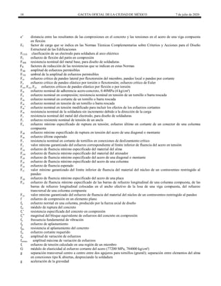 18 GACETA OFICIAL DE LA CIUDAD DE MÉXICO 7 de julio de 2020
e’ distancia entre las resultantes de las compresiones en el concreto y las tensiones en el acero de una viga compuesta
en flexión
FC factor de carga que se indica en las Normas Técnicas Complementarias sobre Criterios y Acciones para el Diseño
Estructural de las Edificaciones
FEXX clasificación de un electrodo para soldadura al arco eléctrico
FL esfuerzo de flexión del patín en compresión
FMB resistencia nominal del metal base, para diseño de soldaduras
FR factores de reducción de las resistencias que se indican en estas Normas
FSR amplitud de esfuerzos permisibles
FTH umbral de la amplitud de esfuerzos permisibles
Fcr esfuerzo crítico de pandeo lateral por flexotorsión del miembro, pandeo local o pandeo por cortante
Fe esfuerzo crítico de pandeo elástico por torsión o flexotorsión; esfuerzo crítico de Euler
Fex, Fey, Fez esfuerzos críticos de pandeo elástico por flexión o por torsión
Fin esfuerzo nominal de adherencia acero-concreto, 0.40MPa (4 kg/cm²)
Fn esfuerzo nominal en compresión; resistencia nominal en tensión de un tornillo o barra roscada
Fnc esfuerzo nominal en cortante de un tornillo o barra roscada
Fnt esfuerzo nominal en tensión de un tornillo o barra roscada
Fnt’ esfuerzo nominal en tensión modificado para incluir los efectos de los esfuerzos cortantes
Fns resistencia nominal de la soldadura sin incremento debido a la dirección de la carga
Fs resistencia nominal del metal del electrodo, para diseño de soldaduras
Ft esfuerzo resistente nominal de tensión de un ancla
Fu esfuerzo mínimo especificado de ruptura en tensión; esfuerzo último en cortante de un conector de una columna
compuesta
Fub esfuerzo mínimo especificado de ruptura en tensión del acero de una diagonal o montante
Fue esfuerzo último esperado
Fv resistencia nominal en cortante de tornillos en conexiones de deslizamiento crítico
Fy valor mínimo garantizado del esfuerzo correspondiente al límite inferior de fluencia del acero en tensión
Fya esfuerzo de fluencia mínimo especificado del material del alma
Fyat esfuerzo de fluencia mínimo especificado del material del atiesador
Fyb esfuerzo de fluencia mínimo especificado del acero de una diagonal o montante
Fyc esfuerzo de fluencia mínimo especificado del acero de una columna
Fye esfuerzo de fluencia esperado
Fyi valor mínimo garantizado del límite inferior de fluencia del material del núcleo de un contraventeo restringido al
pandeo
Fyp esfuerzo de fluencia mínimo especificado del acero de una placa
Fyr esfuerzo de fluencia mínimo especificado de las barras de refuerzo longitudinal de una columna compuesta, de las
barras de refuerzo longitudinal colocadas en el ancho efectivo de la losa de una viga compuesta, del refuerzo
transversal de una columna compuesta
Fys valor mínimo garantizado del esfuerzo de fluencia del material del núcleo de un contraventeo restringido al pandeo
f esfuerzo de compresión en un elemento plano
fa esfuerzo normal en una columna, producido por la fuerza axial de diseño
fcr módulo de ruptura del concreto
fc’ resistencia especificada del concreto en compresión
fc‖ magnitud del bloque equivalente de esfuerzos del concreto en compresión
fo frecuencia fundamental de vibración
fp esfuerzo de aplastamiento
fpu resistencia al aplastamiento del concreto
frc esfuerzo cortante requerido
fsr amplitud de variación de esfuerzos
fsrmax amplitud máxima de variación de esfuerzos
ft esfuerzo de tensión calculado en una región de un miembro
G módulo de elasticidad al esfuerzo cortante del acero (77200 MPa, 784000 kg/cm²)
g separación transversal centro a centro entre dos agujeros para tornillos (gramil); separación entre elementos del alma
en conexiones tipo K abiertas, despreciando la soldadura
g aceleración de la gravedad
 