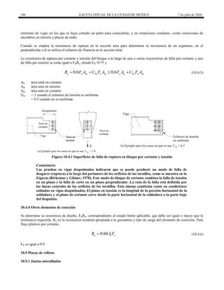 180 GACETA OFICIAL DE LA CIUDAD DE MÉXICO 7 de julio de 2020
extremos de vigas en los que se haya cortado un patín para conectarlas, y en situaciones similares, como conexiones de
miembros en tensión y placas de nudo.
Cuando se emplea la resistencia de ruptura en la sección neta para determinar la resistencia de un segmento, en el
perpendicular a él se utiliza el esfuerzo de fluencia en la sección total.
La resistencia de ruptura por cortante y tensión del bloque a lo largo de una o varias trayectorias de falla por cortante y una
de falla por tensión se toma igual a FRRn, donde FR=0.75 y
0.6 0.6
n u nc bs u nt y tc bs u nt
R F A U F A F A U F A
    (10.4.5)
(10.4.5)
Atc área total en cortante
Ant área neta en tensión
Anc área neta en cortante
Ubs = 1 cuando el esfuerzo de tensión es uniforme
= 0.5 cuando no es uniforme
Figura 10.4.1 Superficies de falla de ruptura en bloque por cortante y tensión
Comentario:
Las pruebas en vigas despatinadas indicaron que se puede producir un modo de falla de
desgarre (ruptura) a lo largo del perímetro de los orificios de los tornillos, como se muestra en la
Figuras (Birkemoe y Gilmor, 1978). Este modo de bloque de cortante combina la falla de tensión
en un plano y la falla de corte en un plano perpendicular. La ruta de la falla está definida por
las líneas centrales de los orificios de los tornillos. Esta misma condición existe en condiciones
soldadas en vigas despatinadas. El plano en tensión es la longitud de la porción horizontal de la
soldadura y el plano de cortante corre desde la parte horizontal de la soldadura a la parte baja
del despatine.
10.4.4 Otros elementos de conexión
Se determina su resistencia de diseño, FRRn, correspondiente al estado límite aplicable, que debe ser igual o mayor que la
resistencia requerida. Rn es la resistencia nominal apropiada a la geometría y tipo de carga del elemento de conexión. Para
flujo plástico por cortante,
(10.4.6)
0.60
n t y
R A F
 (10.4.6)
FR es igual a 0.9
10.5 Placas de relleno
10.5.1 Juntas atornilladas
 