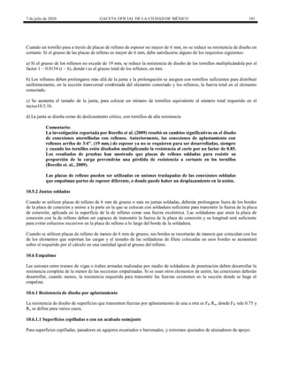 7 de julio de 2020 GACETA OFICIAL DE LA CIUDAD DE MÉXICO 181
Cuando un tornillo pasa a través de placas de relleno de espesor no mayor de 6 mm, no se reduce su resistencia de diseño en
cortante. Si el grueso de las placas de relleno es mayor de 6 mm, debe satisfacerse alguno de los requisitos siguientes:
a) Si el grueso de los rellenos no excede de 19 mm, se reduce la resistencia de diseño de los tornillos multiplicándola por el
factor 1 − 0.0154 (t − 6), donde t es el grueso total de los rellenos, en mm.
b) Los rellenos deben prolongarse más allá de la junta y la prolongación se asegura con tornillos suficientes para distribuir
uniformemente, en la sección transversal combinada del elemento conectado y los rellenos, la fuerza total en el elemento
conectado.
c) Se aumenta el tamaño de la junta, para colocar un número de tornillos equivalente al número total requerido en el
inciso10.5.1b.
d) La junta se diseña como de deslizamiento crítico, con tornillos de alta resistencia
Comentario:
La investigación reportada por Borello et al. (2009) resultó en cambios significativos en el diseño
de conexiones atornilladas con rellenos. Anteriormente, las conexiones de aplastamiento con
rellenos arriba de 3/4". (19 mm.) de espesor ya no se requieren para ser desarrolladas, siempre
y cuando los tornillos estén diseñados multiplicando la resistencia al corte por un factor de 0.85.
Los resultados de pruebas han mostrado que placas de relleno soldadas para resistir su
proporción de la carga prevendrán una pérdida de resistencia a cortante en los tornillos
(Borello et. al., 2009).
Las placas de relleno pueden ser utilizadas en uniones traslapadas de las conexiones soldadas
que empalman partes de espesor diferente, o donde puede haber un desplazamiento en la unión.
10.5.2 Juntas soldadas
Cuando se utilicen placas de relleno de 6 mm de grueso o más en juntas soldadas, deberán prolongarse fuera de los bordes
de la placa de conexión y unirse a la parte en la que se colocan con soldadura suficiente para transmitir la fuerza de la placa
de conexión, aplicada en la superficie de la de relleno como una fuerza excéntrica. Las soldaduras que unen la placa de
conexión con la de relleno deben ser capaces de transmitir la fuerza de la placa de conexión y su longitud será suficiente
para evitar esfuerzos excesivos en la placa de relleno a lo largo del borde de la soldadura.
Cuando se utilicen placas de relleno de menos de 6 mm de grueso, sus bordes se recortarán de manera que coincidan con los
de los elementos que soportan las cargas y el tamaño de las soldaduras de filete colocadas en esos bordes se aumentará
sobre el requerido por el cálculo en una cantidad igual al grueso del relleno.
10.6 Empalmes
Las uniones entre tramos de vigas o trabes armadas realizadas por medio de soldaduras de penetración deben desarrollar la
resistencia completa de la menor de las secciones empalmadas. Si se usan otros elementos de unión, las conexiones deberán
desarrollar, cuando menos, la resistencia requerida para transmitir las fuerzas existentes en la sección donde se haga el
empalme.
10.6.1 Resistencia de diseño por aplastamiento
La resistencia de diseño de superficies que transmiten fuerzas por aplastamiento de una a otra es FR Rn, donde FR vale 0.75 y
Rn se define para varios casos.
10.6.1.1 Superficies cepilladas o con un acabado semejante
Para superficies cepilladas, pasadores en agujeros escariados o barrenados, y extremos ajustados de atiesadores de apoyo:
 