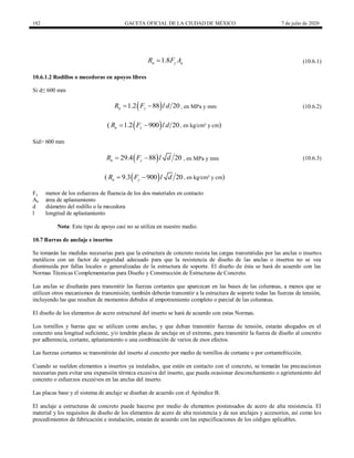 182 GACETA OFICIAL DE LA CIUDAD DE MÉXICO 7 de julio de 2020
(10.6.1)
1.8
n y a
R F A
 (10.6.1)
10.6.1.2 Rodillos o mecedoras en apoyos libres
Si d≤ 600 mm
, en MPa y mm (10.6.2)
 
1.2 88 20
n y
R F l d
  (10.6.2)
(  
1.2 900 20
n y
R F l d
  , en kg/cm² y cm)
Sid> 600 mm
, en MPa y mm (10.6.3)
 
29.4 88 20
n y
R F l d
  (10.6.3)
(  
9.3 900 20
n y
R F l d
  , en kg/cm² y cm)
Fy menor de los esfuerzos de fluencia de los dos materiales en contacto
Aa área de aplastamiento
d diámetro del rodillo o la mecedora
l longitud de aplastamiento
Nota: Este tipo de apoyo casi no se utiliza en nuestro medio.
10.7 Barras de anclaje e insertos
Se tomarán las medidas necesarias para que la estructura de concreto resista las cargas transmitidas por las anclas o insertos
metálicos con un factor de seguridad adecuado para que la resistencia de diseño de las anclas o insertos no se vea
disminuida por fallas locales o generalizadas de la estructura de soporte. El diseño de ésta se hará de acuerdo con las
Normas Técnicas Complementarias para Diseño y Construcción de Estructuras de Concreto.
Las anclas se diseñarán para transmitir las fuerzas cortantes que aparezcan en las bases de las columnas, a menos que se
utilicen otros mecanismos de transmisión; también deberán transmitir a la estructura de soporte todas las fuerzas de tensión,
incluyendo las que resulten de momentos debidos al empotramiento completo o parcial de las columnas.
El diseño de los elementos de acero estructural del inserto se hará de acuerdo con estas Normas.
Los tornillos y barras que se utilicen como anclas, y que deban transmitir fuerzas de tensión, estarán ahogados en el
concreto una longitud suficiente, y/o tendrán placas de anclaje en el extremo, para transmitir la fuerza de diseño al concreto
por adherencia, cortante, aplastamiento o una combinación de varios de esos efectos.
Las fuerzas cortantes se transmitirán del inserto al concreto por medio de tornillos de cortante o por cortantefricción.
Cuando se suelden elementos a insertos ya instalados, que estén en contacto con el concreto, se tomarán las precauciones
necesarias para evitar una expansión térmica excesiva del inserto, que pueda ocasionar desconchamiento o agrietamiento del
concreto o esfuerzos excesivos en las anclas del inserto.
Las placas base y el sistema de anclaje se diseñan de acuerdo con el Apéndice B.
El anclaje a estructuras de concreto puede hacerse por medio de elementos postensados de acero de alta resistencia. El
material y los requisitos de diseño de los elementos de acero de alta resistencia y de sus anclajes y accesorios, así como los
procedimientos de fabricación e instalación, estarán de acuerdo con las especificaciones de los códigos aplicables.
 