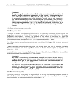 7 de julio de 2020 GACETA OFICIAL DE LA CIUDAD DE MÉXICO 183
Comentario:
Es importante que la colocación de las varillas de anclaje sea coordinada con la colocación y el
diseño del acero de refuerzo en las cimentaciones, así como el diseño y el tamaño general de las
placas de base. Se recomienda que el dispositivo de anclaje en la parte inferior de la varilla sea
lo más pequeño posible para evitar interferencias con el acero de refuerzo en la cimentación.
Una tuerca hexagonal pesada o cabeza forjada es adecuada para desarrollar el cono de cortante
del concreto; conviene además tomar en cuenta las Regulaciones de seguridad y salud para la
construcción OSHA, Estándares - 29 CFR 1926 Subparte R - Erección de Acero (OSHA, 2015)
para el diseño varillas de anclaje y los requerimientos de construcción para la seguridad de la
erección.
10.8 Almas y patines con cargas concentradas
10.8.1 Bases para el diseño
Las almas de los miembros de sección transversal H o I sobre los que actúan cargas concentradas aplicadas en unsolo patín
que producen compresiones en el alma, deben satisfacer los requisitos de los incisos10.8.3, 10.8.4 y 10.8.5, que
corresponden, respectivamente, a resistencia a la iniciación del flujo plástico, al aplastamiento y a pandeo con
desplazamiento lateral. Cuando las cargas están aplicadas en los dos patines de una misma sección transversal, las almas
cumplirán los requisitos de los incisos10.8.3, 10.8.4 y10.8.6, referentes a resistencias y a pandeo.
Para el diseño de almas sujetas a fuerzas cortantes elevadas véase el inciso10.8.7, y para el de atiesadores de apoyo, el
inciso10.8.8.
Cuando actúen cargas concentradas aplicadas en uno o en los dos patines, que traten de que éstos se deformen
flexionándose localmente hacia afuera, y producen tensiones en el alma, deberán cumplirse los requisitos de los
incisos10.8.2 y 10.8.3.
Los atiesadores transversales o en diagonal, y las placas adosadas al alma, de los incisos10.8.2 a 10.8.7 deben satisfacer,
además, los requisitos de los incisos10.8.8 y 10.8.9, respectivamente.
Comentario:
Esta Norma Técnica separa los requerimientos de resistencia de los patines y del alma en varias
categorías que representan diferentes estados límite: flexión local de los patines, fluencia local
del alma, pandeo local del alma, desplazamiento lateral del alma, pandeo por compresión del
alma y cortante en la zona de panel del alma.
Los atiesadores transversales, también llamadas placas de continuidad, y las placas dobles del
alma sólo son requeridas cuando la fuerza concentrada excede la resistencia disponible dada
para el estado límite aplicable. A menudo es más económico elegir un miembro más pesado que
proveer dicho refuerzo (Carter, 1999; Troup, 1999).
10.8.2 Flexión local de los patines
Esta sección se refiere a la flexión local de los patines producida por una carga lineal, normal al eje del alma, que trata de
deformarlos flexionándolos hacia afuera. Un ejemplo de este tipo de carga es la producida, en el patín de una columna, por
el patín en tensión de una viga conectada rígidamente a ella (figura 10.8.1).
 