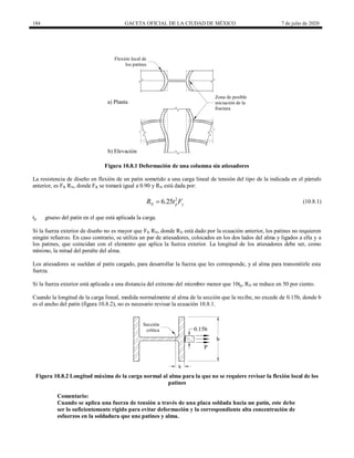 184 GACETA OFICIAL DE LA CIUDAD DE MÉXICO 7 de julio de 2020
Figura 10.8.1 Deformación de una columna sin atiesadores
La resistencia de diseño en flexión de un patín sometido a una carga lineal de tensión del tipo de la indicada en el párrafo
anterior, es FR RN, donde FR se tomará igual a 0.90 y RN está dada por:
(10.8.1)
2
6.25
N p y
R t F
 (10.8.1)
tp grueso del patín en el que está aplicada la carga.
Si la fuerza exterior de diseño no es mayor que FR RN, donde RN está dado por la ecuación anterior, los patines no requieren
ningún refuerzo. En caso contrario, se utiliza un par de atiesadores, colocados en los dos lados del alma y ligados a ella y a
los patines, que coincidan con el elemento que aplica la fuerza exterior. La longitud de los atiesadores debe ser, como
mínimo, la mitad del peralte del alma.
Los atiesadores se sueldan al patín cargado, para desarrollar la fuerza que les corresponde, y al alma para transmitirle esta
fuerza.
Si la fuerza exterior está aplicada a una distancia del extremo del miembro menor que 10tp, RN se reduce en 50 por ciento.
Cuando la longitud de la carga lineal, medida normalmente al alma de la sección que la recibe, no excede de 0.15b, donde b
es el ancho del patín (figura 10.8.2), no es necesario revisar la ecuación 10.8.1.
Figura 10.8.2 Longitud máxima de la carga normal al alma para la que no se requiere revisar la flexión local de los
patines
Comentario:
Cuando se aplica una fuerza de tensión a través de una placa soldada hacia un patín, este debe
ser lo suficientemente rígido para evitar deformación y la correspondiente alta concentración de
esfuerzos en la soldadura que une patines y alma.
 