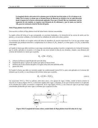 7 de julio de 2020 GACETA OFICIAL DE LA CIUDAD DE MÉXICO 185
La longitud efectiva del patín de la columna para la flexión local del patín es 12tf (Graham et al.,
1960). Por lo tanto, se asume que se forman líneas de fluencia en el patín a 6tf en cada dirección
desde el punto de la fuerza concentrada aplicada. Para que el borde fijo sea consistente con los
supuestos de este modelo, se requiere una distancia de 4tf adicional, y, por lo tanto, un total de
10tf, para la resistencia total de flexión del patín.
10.8.3 Flujo plástico local del alma
Esta sección se refiere al flujo plástico local del alma frente a fuerzas concentradas.
La región crítica del alma es la que corresponde, en secciones laminadas, a la iniciación de las curvas de unión con los
patines, y en secciones soldadas, a los bordes de las soldaduras de unión entre alma y patines.
La resistencia de diseño en la región crítica del alma de miembros de sección transversal H o I en los que actúan cargas
concentradas que producen tensiones o compresiones en el alma es FR RN, donde FR se toma igual a 1.0 y RN se determina
como sigue:
a) Cuando la fuerza que debe resistirse es una carga concentrada que produce tensión o compresión en el alma del elemento
que la recibe, aplicada en un punto o a lo largo de una recta normal al alma de ese elemento, situada a una distancia del
extremo del elemento no menor que su peralte,
(10.8.2)
 
5
N y a
R k N F t
  (10.8.2)
Fy esfuerzo de fluencia especificado del acero del alma
N longitud del apoyo o grueso de la placa que aplica la fuerza lineal
k distancia de la cara exterior del patín a la región crítica del alma definida arriba
ta grueso del alma
b) Cuando la fuerza que debe ser resistida cumple las condicionesdel inciso10.8.3.a, pero está aplicada en el extremo del
elemento que la recibe, o a una distancia del extremo menor que su peralte,
(10.8.3)
 
2.5
N y a
R k N F t
  (10.8.3)
Las ecuaciones 10.8.2 y 10.8.3 se aplican, entre otros casos, a los apoyos de vigas o trabes, siendo la fuerza exterior la
reacción en el apoyo (figura 10.8.3), a conexiones rígidas entre vigas y columnas, en las que la fuerza exterior es la aplicada
en la columna por el patín, en tensión o compresión, de la viga (figura 10.8.4); y a las zonas de vigas en que haya cargas
concentradas producidas por otras vigas o columnas que se apoyan en ellas.
Figura 10.8.3 Longitud del tramo crítico; estado límite de flujo plástico local del alma de la viga
 