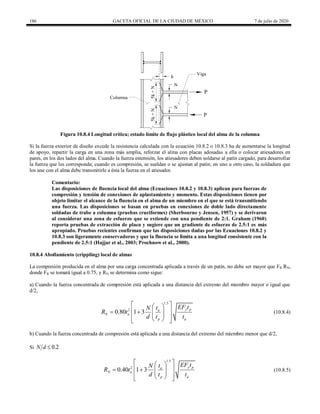 186 GACETA OFICIAL DE LA CIUDAD DE MÉXICO 7 de julio de 2020
Figura 10.8.4 Longitud crítica; estado límite de flujo plástico local del alma de la columna
Si la fuerza exterior de diseño excede la resistencia calculada con la ecuación 10.8.2 o 10.8.3 ha de aumentarse la longitud
de apoyo, repartir la carga en una zona más amplia, reforzar el alma con placas adosadas a ella o colocar atiesadores en
pares, en los dos lados del alma. Cuando la fuerza estensión, los atiesadores deben soldarse al patín cargado, para desarrollar
la fuerza que les corresponda; cuando es compresión, se sueldan o se ajustan al patín; en uno u otro caso, la soldadura que
los une con el alma debe transmitirle a ésta la fuerza en el atiesador.
Comentario:
Las disposiciones de fluencia local del alma (Ecuaciones 10.8.2 y 10.8.3) aplican para fuerzas de
compresión y tensión de conexiones de aplastamiento y momento. Estas disposiciones tienen por
objeto limitar el alcance de la fluencia en el alma de un miembro en el que se está transmitiendo
una fuerza. Las disposiciones se basan en pruebas en conexiones de doble lado directamente
soldadas de trabe a columna (pruebas cruciformes) (Sherbourne y Jensen, 1957) y se derivaron
al considerar una zona de esfuerzo que se extiende con una pendiente de 2:1. Graham (1960)
reporta pruebas de extracción de placa y sugiere que un gradiente de esfuerzo de 2.5:1 es más
apropiado. Pruebas recientes confirman que las disposiciones dadas por las Ecuaciones 10.8.2 y
10.8.3 son ligeramente conservadoras y que la fluencia se limita a una longitud consistente con la
pendiente de 2.5:1 (Hajjar et al., 2003; Prochnow et al., 2000).
10.8.4 Abollamiento (crippling) local de almas
La compresión producida en el alma por una carga concentrada aplicada a través de un patín, no debe ser mayor que FR RN,
donde FR se tomará igual a 0.75, y RN se determina como sigue:
a) Cuando la fuerza concentrada de compresión está aplicada a una distancia del extremo del miembro mayor o igual que
d/2,
(10.8.4)
1.5
2
0.80 1 3 y p
a
N a
p a
EF t
t
N
R t
d t t
 
 
 
   
 
 
 
 
(10.8.4)
b) Cuando la fuerza concentrada de compresión está aplicada a una distancia del extremo del miembro menor que d/2,
Si 0.2
N d 
(10.8.5)
1.5
2
0.40 1 3 y p
a
N a
p a
EF t
t
N
R t
d t t
 
 
 
   
 
 
 
 
(10.8.5)
 