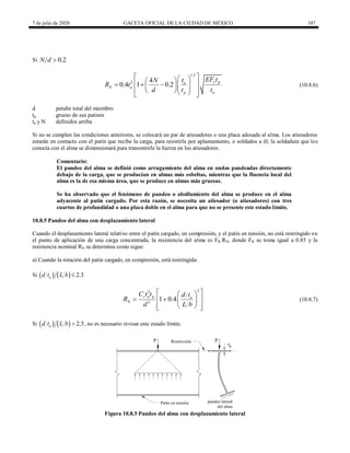 7 de julio de 2020 GACETA OFICIAL DE LA CIUDAD DE MÉXICO 187
Si 0.2
N d 
(10.8.6)
1.5
2 4
0.4 1 0.2 y p
a
N a
p a
EF t
t
N
R t
d t t
 
 
 
 
    
  
 
  
 
(10.8.6)
d peralte total del miembro
tp grueso de sus patines
ta y N definidos arriba
Si no se cumplen las condiciones anteriores, se colocará un par de atiesadores o una placa adosada al alma. Los atiesadores
estarán en contacto con el patín que recibe la carga, para resistirla por aplastamiento, o soldados a él; la soldadura que los
conecta con el alma se dimensionará para transmitirle la fuerza en los atiesadores.
Comentario:
El pandeo del alma se definió como arrugamiento del alma en ondas pandeadas directamente
debajo de la carga, que se producían en almas más esbeltas, mientras que la fluencia local del
alma es la de esa misma área, que se produce en almas más gruesas.
Se ha observado que el fenómeno de pandeo o abollamiento del alma se produce en el alma
adyacente al patín cargado. Por esta razón, se necesita un atiesador (o atiesadores) con tres
cuartos de profundidad o una placa doble en el alma para que no se presente este estado límite.
10.8.5 Pandeo del alma con desplazamiento lateral
Cuando el desplazamiento lateral relativo entre el patín cargado, en compresión, y el patín en tensión, no está restringido en
el punto de aplicación de una carga concentrada, la resistencia del alma es FR RN, donde FR se toma igual a 0.85 y la
resistencia nominal RN se determina como sigue:
a) Cuando la rotación del patín cargado, en compresión, está restringida:
Si     2.3
a
d t L b 
(10.8.7)
3
3
2
1 0.4
r a p a
N
C t t d t
R
d L b
 
 
   
 
 
 
 
(10.8.7)
Si     2.3
a
d t L b  , no es necesario revisar este estado límite.
Figura 10.8.5 Pandeo del alma con desplazamiento lateral
 