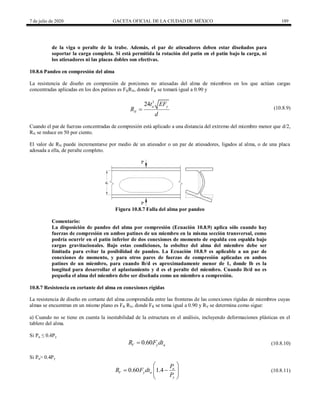 7 de julio de 2020 GACETA OFICIAL DE LA CIUDAD DE MÉXICO 189
de la viga o peralte de la trabe. Además, el par de atiesadores deben estar diseñados para
soportar la carga completa. Si está permitida la rotación del patín en el patín bajo la carga, ni
los atiesadores ni las placas dobles son efectivas.
10.8.6 Pandeo en compresión del alma
La resistencia de diseño en compresión de porciones no atiesadas del alma de miembros en los que actúan cargas
concentradas aplicadas en los dos patines es FRRN, donde FR se tomará igual a 0.90 y
(10.8.9)
3
24 a y
N
t EF
R
d
 (10.8.9)
Cuando el par de fuerzas concentradas de compresión está aplicado a una distancia del extremo del miembro menor que d/2,
RN se reduce en 50 por ciento.
El valor de RN puede incrementarse por medio de un atiesador o un par de atiesadores, ligados al alma, o de una placa
adosada a ella, de peralte completo.
Figura 10.8.7 Falla del alma por pandeo
Comentario:
La disposición de pandeo del alma por compresión (Ecuación 10.8.9) aplica sólo cuando hay
fuerzas de compresión en ambos patines de un miembro en la misma sección transversal, como
podría ocurrir en el patín inferior de dos conexiones de momento de espalda con espalda bajo
cargas gravitacionales. Bajo estas condiciones, la esbeltez del alma del miembro debe ser
limitada para evitar la posibilidad de pandeo. La Ecuación 10.8.9 es aplicable a un par de
conexiones de momento, y para otros pares de fuerzas de compresión aplicadas en ambos
patines de un miembro, para cuando lb/d es aproximadamente menor de 1, donde lb es la
longitud para desarrollar el aplastamiento y d es el peralte del miembro. Cuando lb/d no es
pequeña el alma del miembro debe ser diseñada como un miembro a compresión.
10.8.7 Resistencia en cortante del alma en conexiones rígidas
La resistencia de diseño en cortante del alma comprendida entre las fronteras de las conexiones rígidas de miembros cuyas
almas se encuentran en un mismo plano es FR RV, donde FR se toma igual a 0.90 y RV se determina como sigue:
a) Cuando no se tiene en cuenta la inestabilidad de la estructura en el análisis, incluyendo deformaciones plásticas en el
tablero del alma.
Si Pu ≤ 0.4Py
(10.8.10)
0.60
V y a
R F dt
 (10.8.10)
Si Pu> 0.4Py
(10.8.11)
0.60 1.4 u
V y a
y
P
R F dt
P
 
 
 
 
 
(10.8.11)
 