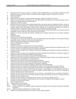 7 de julio de 2020 GACETA OFICIAL DE LA CIUDAD DE MÉXICO 19
H peralte total de una sección en cajón o I de patines anchos, perpendicular al eje centroidal y principal de mayor
momento de inercia, X; peralte total de un miembro tubular rectangular, medido en el plano de la conexión
H altura de un entrepiso
H fuerza horizontal
Hb peralte total de una diagonal o montante tubular rectangular, medido en el plano de la conexión
Hc altura de una columna entre intersecciones con vigas; altura libre de una columna (y de la placa del alma) entre los
patines de la viga para marcos con muros de placa
Hs longitud de un conector soldado
h peralte del alma de una viga o trabe armada; distancia libre entre patines menos las soldaduras de filete o las curvas
de unión en secciones laminadas; en miembros armados, distancia entre líneas adyacentes de tornillos; en miembros
soldados, distancia libre entre patines; distancia entre centroides de los elementos individuales que forman un
miembro armado en compresión; distancia entre ejes de los elementos horizontales de borde
hc en secciones con un solo eje de simetría, dos veces la distancia desde el centro de gravedad a la cara interior del patín
comprimido, menos el radio de la curva de unión con los dos patines
hcc peralte de la sección transversal del concreto confinado por el refuerzo transversal de una columna compuesta
embebida
hef longitud de anclaje
ho distancia entre los centroides de los patines
hp en secciones con un solo eje de simetría, dos veces la distancia desde el eje neutro plástico a la cara interior del patín
comprimido, menos el radio de la curva de unión con los patines
hr altura nominal de las nervaduras de una lámina acanalada
I índice de estabilidad de un entrepiso
I momento de inercia
Ia momento de inercia de la sección de acero de una viga compuesta
Iat momento de inercia de un atiesador transversal respecto a un eje en el centro del alma para atiesadores en pares, o en
la cara en contacto con la placa del alma, para atiesadores individuales
Iat1 momento de inercia mínimo de los atiesadores transversales requerido para desarrollar la resistencia al pandeo por
cortante del alma
Iat2 momento de inercia mínimo de los atiesadores transversales requerido para desarrollar la resistencia completa al
pandeo por cortante del alma más la debida al campo de tensión
Ia’ momento de inercia de una armadura, reducido por flexibilidad del alma
Ic momento de inercia de la sección de concreto de una viga compuesta; momento de inercia de un elemento vertical de
borde respecto a un eje perpendicular a la placa del alma
Ie momento de inercia efectivo de una viga parcialmente compuesta
Ir momento de inercia del acero del refuerzo longitudinal de una viga compuesta
Itr momento de inercia de una sección compuesta transformada no agrietada
It’ momento de inercia de una armadura compuesta, reducido por flexibilidad del alma
Iv momento de inercia de un elemento horizontal de borde respecto a un eje perpendicular a la placa del alma
Iw momento de inercia con respecto al eje principal de mayor inercia de un ángulo de alas desiguales en flexión
Ix momento de inercia de la sección transversal de una columna o viga alrededor de su eje centroidal y principal X;
momento de inercia del miembro de una cuerda del segmento especial respecto al eje de flexión, X; momento de
inercia alrededor del eje de simetría horizontal
Iy momento de inercia de la sección transversal de una columna o viga alrededor del eje centroidal y principal Y;
momento de inercia respecto al eje de simetría situado en el plano del alma de una sección I; momento de inercia
alrededor del eje de simetría vertical
Iyc momento de inercia del patín en compresión de una sección I o H en flexión, alrededor del eje Y
Iz momento de inercia con respecto al eje principal de menor inercia de un ángulo de alas desiguales en flexión
J constante de torsión de Saint Venant
K factor de longitud efectiva
KL longitud efectiva de una columna
KL/r relación de esbeltez de una columna
(KL/r)0 relación de esbeltez de un miembro armado, suponiendo que trabaja como una unidad en la dirección de pandeo
considerado
(KL/r)m relación de esbeltez modificada de un miembro armado
Kb rigidez de un arriostramiento lateral de una viga de un marco rígido compuesto
 