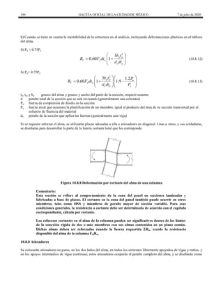 190 GACETA OFICIAL DE LA CIUDAD DE MÉXICO 7 de julio de 2020
b) Cuando se tiene en cuenta la inestabilidad de la estructura en el análisis, incluyendo deformaciones plásticas en el tablero
del alma.
Si Pu ≤ 0.75Py
(10.8.12)
2
3
0.60 1 p p
V y a
v a
b t
R F dt
d dt
 
 
 
 
 
(10.8.12)
Si Pu> 0.75Py
(10.8.13)
2
3 1.2
0.60 1 1.9
p p u
V y a
v a y
b t P
R F dt
d dt P
 
 
  
 
 
  
  
(10.8.13)
ta, tp, y bp grueso del alma y grueso y ancho del patín de la sección, respectivamente
d peralte total de la sección que se está revisando (generalmente una columna)
Pu fuerza de compresión de diseño en la sección
Py fuerza axial que ocasiona la plastificación de un miembro, igual al producto del área de su sección transversal por el
esfuerzo de fluencia del material
dv peralte de la sección que aplica las fuerzas (generalmente una viga)
Si se requiere reforzar el alma, se utilizarán placas adosadas a ella o atiesadores en diagonal. Unas u otros, y sus soldaduras,
se diseñarán para desarrollar la parte de la fuerza cortante total que les corresponde.
Figura 10.8.8 Deformación por cortante del alma de una columna
Comentario:
Esta sección se refiere al comportamiento de la zona del panel en secciones laminadas y
fabricadas a base de placas. El cortante en la zona del panel también puede ocurrir en otros
miembros, tales como HSS y miembros de peralte mayor de sección variable. Para esas
condiciones generales, la resistencia a cortante debe ser determinada de acuerdo con el capítulo
correspondiente, cálculo por cortante.
Los esfuerzos cortantes en el alma de la columna pueden ser significativos dentro de los límites
de la conexión rígida de dos o más miembros con sus almas contenidas en un plano común.
Dichas almas deben ser reforzadas cuando la fuerza requerida Ru, excede la resistencia
disponible del alma de la columna FRRn.
10.8.8 Atiesadores
Se colocarán atiesadores en pares, en los dos lados del alma, en todos los extremos libremente apoyados de vigas y trabes, y
en los apoyos intermedios de vigas continuas; estos atiesadores ocuparán el peralte completo del alma, y se diseñarán como
 