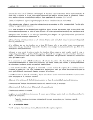 7 de julio de 2020 GACETA OFICIAL DE LA CIUDAD DE MÉXICO 191
se indica en el inciso 6.13.6. También se colocarán pares de atiesadores o placas adosadas al alma en puntos intermedios de
vigas, trabes o columnas, en los que actúen cargas concentradas que producen acciones internas de diseño cuyo valor sea
mayor que las resistencias correspondientes dadas por el que sea aplicable de los incisos 10.8.2 a 10.8.7.
Además, se cumplirán los requisitos siguientes (algunos de ellos se han mencionado con anterioridad):
a) Los atiesadores que trabajan en compresión se dimensionarán de manera que no fallen por pandeo local. Para ello deben
satisfacer los requisitos de la sección 3.2
b) La suma del ancho de cada atiesador más la mitad del grueso del alma del miembro sobre el que actúa la carga
concentrada no será menor que un tercio del ancho del patín o de la placa de conexión a través de la cual se aplica esa carga
c) El grueso de los atiesadores no será menor que la mitad del grueso del patín o de la placa a través de la que se aplica la
carga concentrada, ni menor que el ancho entre 16.
d) Cuando la carga concentrada actúa en un solo patín del elemento que la recibe, basta con que los atiesadores lleguen a la
mitad del peralte del alma.
e) La soldadura que une los atiesadores con el alma del elemento sobre el que actúan cargas concentradas debe
dimensionarse para que transmita la fuerza en los atiesadores ocasionada por los momentos diferentes que obran en los
lados opuestos del elemento atiesado.
f) Cuando la carga normal al patín es tensión, los atiesadores deben soldarse al patín cargado; cuando la carga es
compresión, pueden soldarse o ajustarse al patín cargado; en el segundo caso la carga se transmite por contacto directo entre
el patín y los atiesadores. Cuando se utilice soldadura, debe dimensionarse para que transmita al atiesador la totalidad de la
fuerza aplicada en el patín.
Si las conexiones se hacen soldando directamente a la columna los patines o las placas horizontales, las placas de
continuidad deben transmitir las fuerzas de los patines de la viga al alma, o almas, de la columna; su grueso y ancho totales
no serán menores que los del patín de la viga o de la placa horizontal.
La unión entre los atiesadores, o las placas de continuidad, y las caras interiores de los patines de la columna se hará con
soldaduras de penetración, o con filetes colocados en los dos lados de la placa, que tendrán una resistencia de diseño no
menor que la del área de contacto de la placa con los patines de la columna.
Las soldaduras entre las placas de continuidad y el alma de la columna tendrán una resistencia de diseño al corte no menor
que la más pequeña de las cantidades siguientes:
a) La suma de las resistencias de diseño de las uniones entre las placas de continuidad y los patines de la columna.
b) La resistencia de diseño al corte del área de contacto de la placa con el alma de la columna.
c) La resistencia de diseño al cortante del alma de la columna en la junta.
d) La fuerza que transmite el atiesador.
Las placas de continuidad deben dimensionarse de manera que no fallen por pandeo local; para ello, deben satisfacer los
requisitos de la sección 3.2.
Nota: Los atiesadores horizontales entre patines de las vigas se denominan, con frecuencia, placas de
continuidad.
10.8.9 Placas adosadas al alma
Cuando se empleen placas adosadas al alma, deberán satisfacer los requisitos siguientes:
 