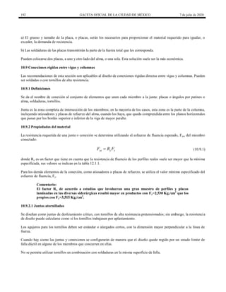 192 GACETA OFICIAL DE LA CIUDAD DE MÉXICO 7 de julio de 2020
a) El grueso y tamaño de la placa, o placas, serán los necesarios para proporcionar el material requerido para igualar, o
exceder, la demanda de resistencia.
b) Las soldaduras de las placas transmitirán la parte de la fuerza total que les corresponda.
Pueden colocarse dos placas, a uno y otro lado del alma, o una sola. Esta solución suele ser la más económica.
10.9 Conexiones rígidas entre vigas y columnas
Las recomendaciones de esta sección son aplicables al diseño de conexiones rígidas directas entre vigas y columnas. Pueden
ser soldadas o con tornillos de alta resistencia.
10.9.1 Definiciones
Se da el nombre de conexión al conjunto de elementos que unen cada miembro a la junta: placas o ángulos por patines o
alma, soldaduras, tornillos.
Junta es la zona completa de intersección de los miembros; en la mayoría de los casos, esta zona es la parte de la columna,
incluyendo atiesadores y placas de refuerzo del alma, cuando los haya, que queda comprendida entre los planos horizontales
que pasan por los bordes superior e inferior de la viga de mayor peralte.
10.9.2 Propiedades del material
La resistencia requerida de una junta o conexión se determina utilizando el esfuerzo de fluencia esperado, Fye, del miembro
conectado:
(10.9.1)
ye y y
F R F
 (10.9.1)
donde Ry es un factor que tiene en cuenta que la resistencia de fluencia de los perfiles reales suele ser mayor que la mínima
especificada, sus valores se indican en la tabla 12.1.1.
Para los demás elementos de la conexión, como atiesadores o placas de refuerzo, se utiliza el valor mínimo especificado del
esfuerzo de fluencia, Fy.
Comentario:
El factor Ry, de acuerdo a estudios que involucran una gran muestra de perfiles y placas
laminadas en las diversas siderúrgicas resultó mayor en productos con Fy=2,530 Kg./cm2
que los
propios con Fy=3,515 Kg./cm2
.
10.9.2.1 Juntas atornilladas
Se diseñan como juntas de deslizamiento crítico, con tornillos de alta resistencia pretensionados; sin embargo, la resistencia
de diseño puede calcularse como si los tornillos trabajasen por aplastamiento.
Los agujeros para los tornillos deben ser estándar o alargados cortos, con la dimensión mayor perpendicular a la línea de
fuerza.
Cuando hay sismo las juntas y conexiones se configurarán de manera que el diseño quede regido por un estado límite de
falla dúctil en alguno de los miembros que concurren en ellas.
No se permite utilizar tornillos en combinación con soldaduras en la misma superficie de falla.
 