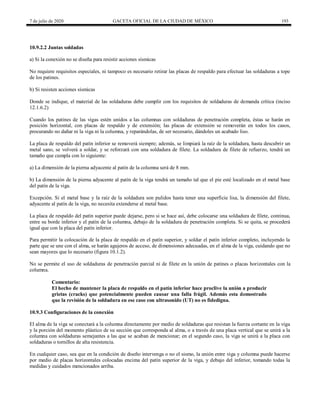 7 de julio de 2020 GACETA OFICIAL DE LA CIUDAD DE MÉXICO 193
10.9.2.2 Juntas soldadas
a) Si la conexión no se diseña para resistir acciones sísmicas
No requiere requisitos especiales, ni tampoco es necesario retirar las placas de respaldo para efectuar las soldaduras a tope
de los patines.
b) Si resisten acciones sísmicas
Donde se indique, el material de las soldaduras debe cumplir con los requisitos de soldaduras de demanda crítica (inciso
12.1.6.2)
Cuando los patines de las vigas estén unidos a las columnas con soldaduras de penetración completa, éstas se harán en
posición horizontal, con placas de respaldo y de extensión; las placas de extensión se removerán en todos los casos,
procurando no dañar ni la viga ni la columna, y reparándolas, de ser necesario, dándoles un acabado liso.
La placa de respaldo del patín inferior se removerá siempre; además, se limpiará la raíz de la soldadura, hasta descubrir un
metal sano, se volverá a soldar, y se reforzará con una soldadura de filete. La soldadura de filete de refuerzo, tendrá un
tamaño que cumpla con lo siguiente:
a) La dimensión de la pierna adyacente al patín de la columna será de 8 mm.
b) La dimensión de la pierna adyacente al patín de la viga tendrá un tamaño tal que el pie esté localizado en el metal base
del patín de la viga.
Excepción. Si el metal base y la raíz de la soldadura son pulidos hasta tener una superficie lisa, la dimensión del filete,
adyacente al patín de la viga, no necesita extenderse al metal base.
La placa de respaldo del patín superior puede dejarse, pero si se hace así, debe colocarse una soldadura de filete, continua,
entre su borde inferior y el patín de la columna, debajo de la soldadura de penetración completa. Si se quita, se procederá
igual que con la placa del patín inferior.
Para permitir la colocación de la placa de respaldo en el patín superior, y soldar el patín inferior completo, incluyendo la
parte que se une con el alma, se harán agujeros de acceso, de dimensiones adecuadas, en el alma de la viga, cuidando que no
sean mayores que lo necesario (figura 10.1.2).
No se permite el uso de soldaduras de penetración parcial ni de filete en la unión de patines o placas horizontales con la
columna.
Comentario:
El hecho de mantener la placa de respaldo en el patín inferior hace proclive la unión a producir
grietas (cracks) que potencialmente pueden causar una falla frágil. Además esta demostrado
que la revisión de la soldadura en ese caso con ultrasonido (UT) no es fidedigna.
10.9.3 Configuraciones de la conexión
El alma de la viga se conectará a la columna directamente por medio de soldaduras que resistan la fuerza cortante en la viga
y la porción del momento plástico de su sección que corresponda al alma, o a través de una placa vertical que se unirá a la
columna con soldaduras semejantes a las que se acaban de mencionar; en el segundo caso, la viga se unirá a la placa con
soldaduras o tornillos de alta resistencia.
En cualquier caso, sea que en la condición de diseño intervenga o no el sismo, la unión entre viga y columna puede hacerse
por medio de placas horizontales colocadas encima del patín superior de la viga, y debajo del inferior, tomando todas la
medidas y cuidados mencionados arriba.
 