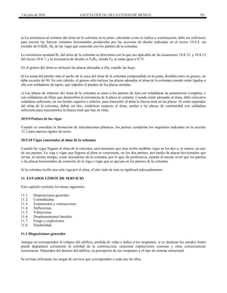 7 de julio de 2020 GACETA OFICIAL DE LA CIUDAD DE MÉXICO 195
a) La resistencia al cortante del alma de la columna en la junta, calculada como se indica a continuación, debe ser suficiente
para resistir las fuerzas cortantes horizontales producidas por las acciones de diseño indicadas en el inciso 10.9.5, sin
exceder de 0.8ΣRy Mp de las vigas que conectan con los patines de la columna.
La resistencia nominal RV del alma de la columna se determina con la que sea aplicable de las ecuaciones 10.8.12. y 10.8.13
del inciso 10.8.7, y la resistencia de diseño es FRRV, donde FR se toma igual a 0.75.
En el grueso del alma se incluyen las placas adosadas a ella, cuando las haya.
b) La suma del peralte más el ancho de la zona del alma de la columna comprendida en la junta, dividida entre su grueso, no
debe exceder de 90. En este cálculo, el grueso sólo incluye las placas adosadas al alma de la columna cuando están ligadas a
ella con soldaduras de tapón, que impiden el pandeo de las placas aisladas.
c) Las placas de refuerzo del alma de la columna se unen a los patines de ésta con soldaduras de penetración completa, o
con soldaduras de filete que desarrollen la resistencia de la placa al cortante. Cuando están adosadas al alma, debe colocarse
soldadura suficiente, en sus bordes superior e inferior, para transmitir al alma la fuerza total en las placas. Si están separadas
del alma de la columna, deben ser dos, simétricas respecto al alma, unidas a las placas de continuidad con soldadura
suficiente para transmitirles la fuerza total que hay en ellas.
10.9.9 Patines de las vigas
Cuando se considere la formación de articulaciones plásticas, los patines cumplirán los requisitos indicados en la sección
12.2 para marcos rígidos de acero.
10.9.10 Vigas conectadas al alma de la columna
Cuando las vigas lleguen al alma de la columna, será necesario que ésta reciba también vigas en los dos o, al menos, en uno
de sus patines. La viga o vigas que lleguen al alma se conectarán, en los dos patines, por medio de placas horizontales que
sirvan, al mismo tiempo, como atiesadores de la columna, por lo que, de preferencia, estarán al mismo nivel que los patines
o las placas horizontales de conexión de la viga o vigas que se apoyan en los patines de la columna.
Si la columna recibe una sola viga por el alma, el otro lado de ésta se rigidizará adecuadamente.
11. ESTADOS LÍMITE DE SERVICIO
Este capítulo contiene los temas siguientes:
11.1. Disposiciones generales
11.2. Contraflechas
11.3. Expansiones y contracciones
11.4. Deflexiones
11.5. Vibraciones
11.6. Desplazamientos laterales
11.7. Fuego y explosiones
11.8. Durabilidad
11.1 Disposiciones generales
Aunque no corresponden al colapso del edificio, pérdida de vidas o daños a los ocupantes, si se alcanzan los estados límite
puede degradarse seriamente la utilidad de la construcción, ocasionar reparaciones costosas y otras consecuencias
económicas. Dependen del destino del edificio, la percepción de sus ocupantes y el tipo de sistema estructural.
Se revisan utilizando las cargas de servicio que corresponden a cada uno de ellos.
 