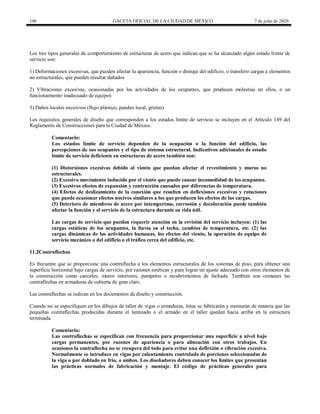 196 GACETA OFICIAL DE LA CIUDAD DE MÉXICO 7 de julio de 2020
Los tres tipos generales de comportamiento de estructuras de acero que indican que se ha alcanzado algún estado límite de
servicio son:
1) Deformaciones excesivas, que pueden afectar la apariencia, función o drenaje del edificio, o transferir cargas a elementos
no estructurales, que pueden resultar dañados
2) Vibraciones excesivas, ocasionadas por las actividades de los ocupantes, que producen molestias en ellos, o un
funcionamiento inadecuado de equipos
3) Daños locales excesivos (flujo plástico, pandeo local, grietas)
Los requisitos generales de diseño que corresponden a los estados límite de servicio se incluyen en el Artículo 149 del
Reglamento de Construcciones para la Ciudad de México.
Comentario:
Los estados límite de servicio dependen de la ocupación o la función del edificio, las
percepciones de sus ocupantes y el tipo de sistema estructural. Indicativos adicionales de estado
límite de servicio deficiente en estructuras de acero también son:
(1) Distorsiones excesivas debido al viento que puedan afectar el revestimiento y muros no
estructurales.
(2) Excesivo movimiento inducido por el viento que puede causar incomodidad de los ocupantes.
(3) Excesivos efectos de expansión y contracción causados por diferencias de temperatura.
(4) Efectos de deslizamiento de la conexión que resulten en deflexiones excesivas y rotaciones
que puede ocasionar efectos nocivos similares a los que producen los efectos de las cargas.
(5) Deterioro de miembros de acero por intemperimo, corrosión y decoloración puede también
afectar la función y el servicio de la estructura durante su vida útil.
Las cargas de servicio que pueden requerir atención en la revisión del servicio incluyen: (1) las
cargas estáticas de los ocupantes, la lluvia en el techo, cambios de temperatura, etc. (2) las
cargas dinámicas de las actividades humanas, los efectos del viento, la operación de equipo de
servicio mecánico o del edificio o el tráfico cerca del edificio, etc.
11.2Contraflechas
Es frecuente que se proporcione una contraflecha a los elementos estructurales de los sistemas de piso, para obtener una
superficie horizontal bajo cargas de servicio, por razones estéticas y para lograr un ajuste adecuado con otros elementos de
la construcción como canceles, muros interiores, parapetos o recubrimientos de fachada. También son comunes las
contraflechas en armaduras de cubierta de gran claro.
Las contraflechas se indican en los documentos de diseño y construcción.
Cuando no se especifiquen en los dibujos de taller de vigas o armaduras, éstas se fabricarán y montarán de manera que las
pequeñas contraflechas producidas durante el laminado o el armado en el taller queden hacia arriba en la estructura
terminada.
Comentario:
Las contraflechas se especifican con frecuencia para proporcionar una superficie a nivel bajo
cargas permanentes, por razones de apariencia o para alineación con otros trabajos. En
ocasiones la contraflecha no se recupera del todo para evitar una deflexión o vibración excesiva.
Normalmente se introduce en vigas por calentamiento controlado de porciones seleccionadas de
la viga o por doblado en frío, o ambos. Los diseñadores deben conocer los límites que presentan
las prácticas normales de fabricación y montaje. El código de prácticas generales para
 