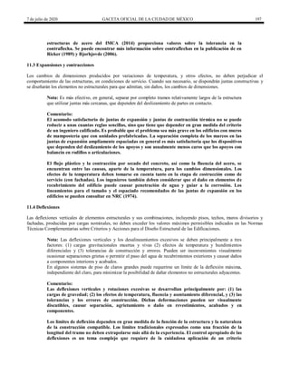 7 de julio de 2020 GACETA OFICIAL DE LA CIUDAD DE MÉXICO 197
estructuras de acero del IMCA (2014) proporciona valores sobre la tolerancia en la
contraflecha. Se puede encontrar más información sobre contraflechas en la publicación de en
Ricker (1989) y Bjorhjovde (2006).
11.3 Expansiones y contracciones
Los cambios de dimensiones producidos por variaciones de temperatura, y otros efectos, no deben perjudicar el
comportamiento de las estructuras, en condiciones de servicio. Cuando sea necesario, se dispondrán juntas constructivas y
se diseñarán los elementos no estructurales para que admitan, sin daños, los cambios de dimensiones.
Nota: Es más efectivo, en general, separar por completo tramos relativamente largos de la estructura
que utilizar juntas más cercanas, que dependen del deslizamiento de partes en contacto.
Comentario:
El acomodo satisfactorio de juntas de expansión y juntas de contracción térmica no se puede
reducir a unas cuantas reglas sencillas, sino que tiene que depender en gran medida del criterio
de un ingeniero calificado. Es probable que el problema sea más grave en los edificios con muros
de mampostería que con unidades prefabricadas. La separación completa de los marcos en las
juntas de expansión ampliamente espaciadas en general es más satisfactoria que los dispositivos
que dependen del deslizamiento de los apoyos y son usualmente menos caros que los apoyos con
balancín en rodillos o articulaciones.
El flujo plástico y la contracción por secado del concreto, así como la fluencia del acero, se
encuentran entre las causas, aparte de la temperatura, para los cambios dimensionales. Los
efectos de la temperatura deben tomarse en cuenta tanto en la etapa de costrucción como de
servicio (con fachadas). Los ingenieros también deben considerar que el daño en elementos de
recubrimiento del edificio puede causar penetración de agua y guiar a la corrosión. Los
lineamientos para el tamaño y el espaciado recomendados de las juntas de expansión en los
edificios se pueden consultar en NRC (1974).
11.4 Deflexiones
Las deflexiones verticales de elementos estructurales y sus combinaciones, incluyendo pisos, techos, muros divisorios y
fachadas, producidas por cargas nominales, no deben exceder los valores máximos permisibles indicados en las Normas
Técnicas Complementarias sobre Criterios y Acciones para el Diseño Estructural de las Edificaciones.
Nota: Las deflexiones verticales y los desalineamientos excesivos se deben principalmente a tres
factores: (1) cargas gravitacionales muertas y vivas (2) efectos de temperatura y hundimientos
diferenciales y (3) tolerancias de construcción y errores. Pueden ser inconvenientes visualmente
ocasionar separaciones grietas o permitir el paso del agua de recubrimientos exteriores y causar daños
a componentes interiores y acabados.
En algunos sistemas de piso de claros grandes puede requerirse un límite de la deflexión máxima,
independiente del claro, para minimizar la posibilidad de dañar elementos no estructurales adyacentes.
Comentario:
Las deflexiones verticales y rotaciones excesivas se desarrollan principalmente por: (1) las
cargas de gravedad; (2) los efectos de temperatura, fluencia y asentamiento diferencial, y (3) las
tolerancias y los errores de construcción. Dichas deformaciones pueden ser visualmente
discutibles, causar separación, agrietamiento o daño en revestimientos, acabados y en
componentes.
Los límites de deflexión dependen en gran medida de la función de la estructura y la naturaleza
de la construcción compatible. Los límites tradicionales expresados como una fracción de la
longitud del tramo no deben extrapolarse más allá de la experiencia. El control apropiado de las
deflexiones es un tema complejo que requiere de la cuidadosa aplicación de un criterio
 