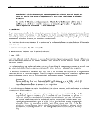 198 GACETA OFICIAL DE LA CIUDAD DE MÉXICO 7 de julio de 2020
profesional. En ciertos sistemas de piso o vigas de gran claro, puede ser necesario adoptar un
límite más estricto para minimizar la posibilidad de daño en los elementos no estructurales
adyacentes.
Los cálculos de deflexión para vigas compuestas deben incluir el deslizamiento relativo entre el
perfil de acero y la losa de concreto, además de la contracción por secado y el flujo plástico
como se especifica en el capítulo 9.3.11 de los comentarios.
11.5Vibraciones
El uso creciente de materiales de alta resistencia con sistemas estructurales eficientes y plantas arquitectónicas abiertas,
lleva a claros mayores y sistemas de piso más flexibles y con menor amortiguamiento. Esto hace que las vibraciones
ocasionadas por el tránsito de personas, u otras actividades de éstas, puedan resultar inaceptables, por lo que en el diseño
deben tomarse las medidas necesarias para reducirlas a límites tolerables.
Las vibraciones dependen, principalmente, de las acciones que las producen y de las características dinámicas del sistema de
piso, como son:
a) Frecuencia natural (Hertz, Hz; ciclos por segundo)
b) Amortiguamiento, expresado como un porcentaje del crítico
c) Masa y rigidez
La revisión del estado límite de vibraciones es de especial importancia en lugares para espectáculos donde el público puede
producir movimientos periódicos más o menos uniformes, como tribunas de estadios, auditorios, salones de baile y de
actividades aeróbicas.
Los equipos mecánicos que producen vibraciones objetables deben aislarse de la estructura de una manera adecuada para
que la transmisión de las vibraciones a elementos estructurales críticos se elimine o reduzca a límites aceptables.
Las revisiones tradicionales de deflexiones bajo carga viva no son suficientes para asegurar que no se presentarán
vibraciones molestas de los sistemas de piso o del edificio completo. El control de rigideces es un aspecto importante para
satisfacer este estado límite de servicio, pero también lo son la distribución de masas y el amortiguamiento.
Comentario:
En este sentido conviene hacer énfasis en la distribución de masas y en la rigidez vertical del
sistema ya que, salvo que se cuente con un sistema físico, el control de amortiguamientos resulta
complicado particularmente en sistemas de piso compuestos.
El movimiento estructural excesivo se mitiga limitando las aceleraciones del piso o del edificio a valores que no molesten a
los ocupantes ni dañen los equipos.
Nota: La percepción de las vibraciones de piso por las personas que ocupan la edificación depende del
comportamiento esperado del edificio y de la actividad que estén desarrollando. En general, las
vibraciones continuas son más molestas que las transitorias. Las primeras, que duran varios minutos,
son molestas para la mayoría de las personas que realizan un trabajo en el que se mueven poco,
cuando las aceleraciones son del orden de 0.005g a 0.01g, mientras que las personas que desarrollan
actividades físicas o son espectadoras en algún evento, toleran valores entre 0.02g y 0.05g. Los
umbrales son considerablemente mayores para vibraciones transitorias, de pocos segundos; para un
piso terminado, con amortiguamiento de 5 por ciento, pueden tolerarse aceleraciones pico de 0.05g a
0.1g.
 