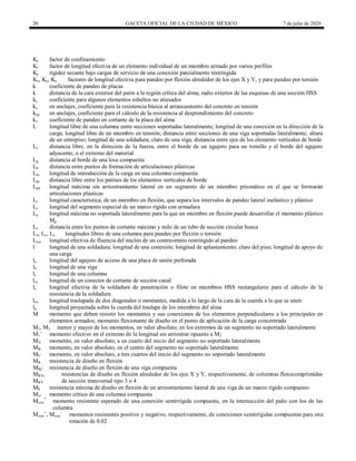 20 GACETA OFICIAL DE LA CIUDAD DE MÉXICO 7 de julio de 2020
Kc factor de confinamiento
Ki factor de longitud efectiva de un elemento individual de un miembro armado por varios perfiles
Ks rigidez secante bajo cargas de servicio de una conexión parcialmente restringida
Kx, Ky, Kz factores de longitud efectiva para pandeo por flexión alrededor de los ejes X y Y, y para pandeo por torsión
k coeficiente de pandeo de placas
k distancia de la cara exterior del patín a la región crítica del alma; radio exterior de las esquinas de una sección HSS
kc coeficiente para algunos elementos esbeltos no atiesados
kc en anclajes, coeficiente para la resistencia básica al arrancamiento del concreto en tensión
kcp en anclajes, coeficiente para el cálculo de la resistencia al desprendimiento del concreto
kv coeficiente de pandeo en cortante de la placa del alma
L longitud libre de una columna entre secciones soportadas lateralmente; longitud de una conexión en la dirección de la
carga; longitud libre de un miembro en tensión; distancia entre secciones de una viga soportadas lateralmente; altura
de un entrepiso; longitud de una soldadura; claro de una viga; distancia entre ejes de los elemento verticales de borde
Lc distancia libre, en la dirección de la fuerza, entre el borde de un agujero para un tornillo y el borde del agujero
adyacente, o el extremo del material
Lg distancia al borde de una losa compuesta
Lh distancia entre puntos de formación de articulaciones plásticas
Lin longitud de introducción de la carga en una columna compuesta
Lpc distancia libre entre los patines de los elementos verticales de borde
Lpd longitud máxima sin arriostramiento lateral en un segmento de un miembro prismático en el que se formarán
articulaciones plásticas
Lr longitud característica, de un miembro en flexión, que separa los intervalos de pandeo lateral inelástico y plástico
Ls longitud del segmento especial de un marco rígido con armadura
Lu longitud máxima no soportada lateralmente para la que un miembro en flexión puede desarrollar el momento plástico
Mp
Lv distancia entre los puntos de cortante máximo y nulo de un tubo de sección circular hueca
Lx, Ly, Lz longitudes libres de una columna para pandeo por flexión o torsión
Lysc longitud efectiva de fluencia del núcleo de un contraventeo restringido al pandeo
l longitud de una soldadura; longitud de una conexión; longitud de aplastamiento; claro del piso; longitud de apoyo de
una carga
la longitud del agujero de acceso de una placa de unión perforada
lb longitud de una viga
lc longitud de una columna
lcc longitud de un conector de cortante de sección canal
le longitud efectiva de la soldadura de penetración o filete en miembros HSS rectangulares para el cálculo de la
resistencia de la soldadura
lov longitud traslapada de dos diagonales o montantes, medida a lo largo de la cara de la cuerda a la que se unen
lp longitud proyectada sobre la cuerda del traslape de los miembros del alma
M momento que deben resistir los montantes y sus conexiones de los elementos perpendiculares a los principales en
elementos armados; momento flexionante de diseño en el punto de aplicación de la carga concentrada
M1, M2 menor y mayor de los momentos, en valor absoluto, en los extremos de un segmento no soportado lateralmente
M1’ momento efectivo en el extremo de la longitud sin arriostrar opuesto a M2
MA momento, en valor absoluto, a un cuarto del inicio del segmento no soportado lateralmente
MB momento, en valor absoluto, en el centro del segmento no soportado lateralmente
MC momento, en valor absoluto, a tres cuartos del inicio del segmento no soportado lateralmente
MR resistencia de diseño en flexión
MRC resistencia de diseño en flexión de una viga compuesta
MRX,
MRY
resistencias de diseño en flexión alrededor de los ejes X y Y, respectivamente, de columnas flexocomprimidas
de sección transversal tipo 3 o 4
Mb resistencia mínima de diseño en flexión de un arriostramiento lateral de una viga de un marco rígido compuesto
Mcr momento crítico de una columna compuesta
Mcsrc
*
momento resistente esperado de una conexión semirrígida compuesta, en la intersección del paño con los de las
columna
Mcsrc
+
, Mcsrc
-
momentos resistentes positivo y negativo, respectivamente, de conexiones semirrígidas compuestas para una
rotación de 0.02
 