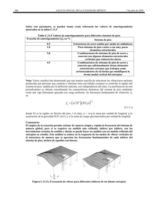 200 GACETA OFICIAL DE LA CIUDAD DE MÉXICO 7 de julio de 2020
Sobre este parámetro, se pueden tomar como referencia los valores de amortiguamiento
mostrados en la tabla C.11.5
Tabla C.11.5 Valores de amortiguamiento para diferentes sistemas de piso.
Fracción de amortiguamiento (ξ), en % Sistema de piso
0.5 Estructuras de acero unidas por medio de soldaduras
1.0 Para sistemas de piso vacíos o con muy pocos
elementos estructurales
3.0 Combinaciones de sistemas de piso de acero y
concreto con algunos elementos estructurales
verticales que reducen los claros
4.5 Combinaciones de sistemas de piso de acero y
concreto que adicionalmente tienen elementos
estructurales cercanos que trabajen como
arriostramientos de tal forma que modifiquen la
forma modal vertical del entrepiso
Nota: Varios estudios han demostrado que una manera sencilla de minimizar las vibraciones molestas
producidas por personas que caminan o efectúan otras actividades comunes es controlar la rigidez del
sistema de piso, medida por la deflexión máxima, con independencia del claro. La justificación de este
procedimiento se obtiene considerando las características dinámicas del sistema de piso modelado
como una viga libremente apoyada con carga uniforme. Su frecuencia fundamental de vibración, fo,
es:
  
0.5
2
2
o
f l EI
 

(11.1.1)
donde EI es la rigidez en flexión del piso, l el claro, ρ = w/g la masa por unidad de longitud, g la
aceleración de la gravedad (9.81 m/s²), y w la suma de cargas gravitacionales por unidad de longitud.
Comentario:
El empleo de la ecuación permite estimar de manera simple y rápida la frecuencia del sistema de
manera global, pero si se requiere un análisis más refinado, tablero por tablero, con las
herramientas actuales de análisis y diseño se puede hacer un análisis con un modelo refinado del
entrepiso en estudio. Este análisis se enfoca en la respuesta de los modos de vibrar verticales de
la estructura de manera que se aprecian las frecuencias fundamentales de cada tablero del
sistema de piso, incluso de aquellos con huecos.
Figura C.11.5.c Frecuencia de vibrar para diferentes tableros de un mismo entrepiso
 