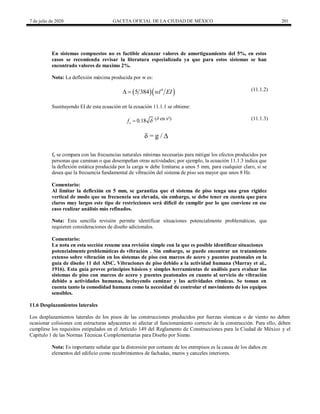 7 de julio de 2020 GACETA OFICIAL DE LA CIUDAD DE MÉXICO 201
En sistemas compuestos no es factible alcanzar valores de amortiguamiento del 5%, en estos
casos se recomienda revisar la literatura especializada ya que para estos sistemas se han
encontrado valores de maximo 2%.
Nota: La deflexión máxima producida por w es:
  
4
5 384 wl EI
  (11.1.2)
Sustituyendo EI de esta ecuación en la ecuación 11.1.1 se obtiene:
0.18
o
f 
 (11.1.3)
δ = g / ∆
fo se compara con las frecuencias naturales mínimas necesarias para mitigar los efectos producidos por
personas que caminan o que desempeñan otras actividades; por ejemplo, la ecuación 11.1.3 indica que
la deflexión estática producida por la carga w debe limitarse a unos 5 mm, para cualquier claro, si se
desea que la frecuencia fundamental de vibración del sistema de piso sea mayor que unos 8 Hz.
Comentario:
Al limitar la deflexión en 5 mm, se garantiza que el sistema de piso tenga una gran rigidez
vertical de modo que su frecuencia sea elevada, sin embargo, se debe tener en cuenta que para
claros muy largos este tipo de restricciones será difícil de cumplir por lo que conviene en ese
caso realizar análisis más refinados.
Nota: Esta sencilla revisión permite identificar situaciones potencialmente problemáticas, que
requieren consideraciones de diseño adicionales.
Comentario:
La nota en esta sección resume una revisión simple con la que es posible identificar situaciones
potencialmente problemáticas de vibración . Sin embargo, se puede encontrar un tratamiento
extenso sobre vibración en los sistemas de piso con marcos de acero y puentes peatonales en la
guía de diseño 11 del AISC, Vibraciones de piso debido a la actividad humana (Murray et al.,
1916). Esta guía provee principios básicos y simples herramientas de análisis para evaluar los
sistemas de piso con marcos de acero y puentes peatonales en cuanto al servicio de vibración
debido a actividades humanas, incluyendo caminar y las actividades rítmicas. Se toman en
cuenta tanto la comodidad humana como la necesidad de controlar el movimiento de los equipos
sensibles.
11.6 Desplazamientos laterales
Los desplazamientos laterales de los pisos de las construcciones producidos por fuerzas sísmicas o de viento no deben
ocasionar colisiones con estructuras adyacentes ni afectar el funcionamiento correcto de la construcción. Para ello, deben
cumplirse los requisitos estipulados en el Artículo 149 del Reglamento de Construcciones para la Ciudad de México y el
Capítulo 1 de las Normas Técnicas Complementarias para Diseño por Sismo.
Nota: Es importante señalar que la distorsión por cortante de los entrepisos es la causa de los daños en
elementos del edificio como recubrimientos de fachadas, muros y canceles interiores.
 