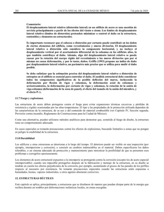 202 GACETA OFICIAL DE LA CIUDAD DE MÉXICO 7 de julio de 2020
Comentario:
El desplazamiento lateral relativo (distorsión lateral) en un edificio de acero es una cuestión de
servicio principalmente a partir de los efectos del viento o sismo. Los límites de desplazamiento
lateral relativo (límites de distorsión) pretenden minimizar o control el daño en la estructura,
contenidos y elementos no estructurales.
Es importante reconocer que el cabeceo o distorsión por cortante puede contribuir en los daños
de ciertos elementos del edificio, como revestimientos y muros divisorios. El desplazamiento
lateral relativo o distorsión sólo considera la componente horizontal, y no incluye el
desplazamiento vertical por el acortamiento diferencial de la columna en los edificios altos, lo
que también contribuye al daño. Además, algo del desplazamiento lateral relativo se puede
causar por la rotación del cuerpo rígido del revestimiento o los muros divisorios que por sí
mismas no causa deformación, y por lo tanto, daños. Griffis (1993) propone un índice de daño
por desplazamiento lateral relativo, un parámetro más preciso que se utiliza para medir el daño
posible.
Se debe enfatizar que la estimación precisa del desplazamiento lateral relativo o distorsión de
entrepiso en el edificio es esencial para controlar el daño. El análisis estructural debe considerar
todos los componentes significativos de la posible deflexión del marco, incluyendo la
deformación por flexión de vigas y columnas, la deformación axial de columnas y
arriostramientos, la deformación por cortante de vigas y columnas, la rotación de la unión de
viga-columna (deformación de la zona de panel), el efecto del tamaño de la unión del miembro, y
el efecto P-∆.
11.7 Fuego y explosiones
Las estructuras de acero deben protegerse contra el fuego para evitar expansiones térmicas excesivas y pérdidas de
resistencia y rigidez ocasionadas por las altas temperaturas. El tipo y las propiedades de la protección utilizada dependen de
las características de la estructura, de su uso y del contenido de material combustible (ver Capítulo IV, Sección segunda,
Previsión contra incendio, Reglamento de Construcciones para la Ciudad de México).
Como una alternativa, pueden utilizarse métodos analíticos para demostrar que, sometida al fuego de diseño, la estructura
tiene un comportamiento adecuado.
En casos especiales se tomarán precauciones contra los efectos de explosiones, buscando limitarlos a zonas que no pongan
en peligro la estabilidad de la estructura.
11.8 Durabilidad
Los edificios y otras estructuras se deterioran a lo largo del tiempo. El deterioro puede ser visible en una inspección (por
ejemplo, intemperismo y corrosión), o consistir en cambios indetectables en el material. Deben especificarse los daños
tolerables, o un sistema adecuado de protección y mantenimiento para minimizar la posibilidad de que se presenten esos
problemas o corregirlos oportunamente.
Los elementos de acero estructural expuestos a la intemperie se protegerán contra la corrosión (excepto los de acero especial
intemperizable); cuando sea imposible protegerlos después de la fabricación y montaje de la estructura, en su diseño se
tendrán en cuenta los efectos perjudiciales de la corrosión, por ejemplo, aumentando el grueso de las paredes de los perfiles
respecto al necesario por resistencia. Se tomarán precauciones especiales cuando las estructuras estén expuestas a
humedades, humos, vapores industriales, u otros agentes altamente corrosivos.
12. ESTRUCTURAS DÚCTILES
Este capítulo se aplica, principalmente, a estructuras que se diseñaron de manera que puedan disipar parte de la energía que
reciben durante un temblor por deformaciones inelásticas locales, en zonas escogidas.
 