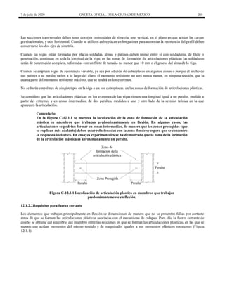 7 de julio de 2020 GACETA OFICIAL DE LA CIUDAD DE MÉXICO 205
Las secciones transversales deben tener dos ejes centroidales de simetría, uno vertical, en el plano en que actúan las cargas
gravitacionales, y otro horizontal. Cuando se utilicen cubreplacas en los patines para aumentar la resistencia del perfil deben
conservarse los dos ejes de simetría.
Cuando las vigas están formadas por placas soldadas, almas y patines deben unirse entre sí con soldaduras, de filete o
penetración, continuas en toda la longitud de la viga; en las zonas de formación de articulaciones plásticas las soldaduras
serán de penetración completa, reforzadas con un filete de tamaño no menor que 10 mm o el grueso del alma de la viga.
Cuando se empleen vigas de resistencia variable, ya sea por adición de cubreplacas en algunas zonas o porque el ancho de
sus patines o su peralte varíen a lo largo del claro, el momento resistente no será nunca menor, en ninguna sección, que la
cuarta parte del momento resistente máximo, que se tendrá en los extremos.
No se harán empalmes de ningún tipo, en la viga o en sus cubreplacas, en las zonas de formación de articulaciones plásticas.
Se considera que las articulaciones plásticas en los extremos de las vigas tienen una longitud igual a un peralte, medido a
partir del extremo, y en zonas intermedias, de dos peraltes, medidos a uno y otro lado de la sección teórica en la que
aparecerá la articulación.
Comentario:
En la Figura C-12.1.1 se muestra la localización de la zona de formación de la articulación
plástica en miembros que trabajan predominantemente en flexión. En algunos casos, las
articulaciones se podrían formar en zonas intermedias, de manera que las zonas protegidas (que
se explican más adelante) deben estar relacionadas con la zona donde se espera que se concentre
la respuesta inelástica. En ensayes experimentales se ha demostrado que la zona de la formación
de la articulación plástica es aproximadamente un peralte.
Figura C-12.1.1 Localización de articulación plástica en miembros que trabajan
predominantemente en flexión.
12.1.2.2Requisitos para fuerza cortante
Los elementos que trabajan principalmente en flexión se dimensionan de manera que no se presenten fallas por cortante
antes de que se formen las articulaciones plásticas asociadas con el mecanismo de colapso. Para ello la fuerza cortante de
diseño se obtiene del equilibrio del miembro entre las secciones en que se forman las articulaciones plásticas, en las que se
supone que actúan momentos del mismo sentido y de magnitudes iguales a sus momentos plásticos resistentes (Figura
12.1.1)
 