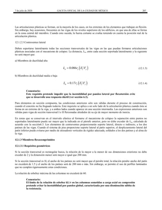 7 de julio de 2020 GACETA OFICIAL DE LA CIUDAD DE MÉXICO 207
Las articulaciones plásticas se forman, en la mayoría de los casos, en los extremos de los elementos que trabajan en flexión.
Sin embargo, hay ocasiones, frecuentes en las vigas de los niveles superiores de los edificios, en que una de ellas se forma
en la zona central del miembro. Cuando esto suceda, la fuerza cortante se evalúa teniendo en cuenta la posición real de la
articulación plástica.
12.1.2.3 Contraventeo lateral
Deben soportarse lateralmente todas las secciones transversales de las vigas en las que puedan formarse articulaciones
plásticas asociadas con el mecanismo de colapso. La distancia, Lu, entre cada sección soportada lateralmente y la siguiente
no será mayor que:
a) Miembros de ductilidad alta
(12.1.3)
 
0.086
u y y
L r E F
 (12.1.3)
b) Miembros de ductilidad media o baja
(12.1.4)
 
0.17
u y y
L r E F
 (12.1.4)
Comentario:
Este requisito pretende impedir que la inestabilidad por pandeo lateral por flexotorsión evite
que se desarrolle una respuesta dúctil (ver sección 6.3).
Para elementos en sección compuesta, las condiciones anteriores sólo son válidas durante el proceso de construcción,
cuando el concreto no ha fraguado todavía. Este requisito se aplica a un solo lado de la articulación plástica cuando ésta se
forma en un extremo de la viga, y a ambos lados cuando aparece en una sección intermedia. Las expresiones anteriores son
válidas para vigas de sección transversal I o H flexionadas alrededor de su eje de mayor momento de inercia.
En zonas que se conservan en el intervalo elástico al formarse el mecanismo de colapso la separación entre puntos no
soportados lateralmente puede ser mayor que la indicada en el párrafo anterior, pero no debe exceder de Lu, calculada de
acuerdo con la sección6.3. Los elementos de contraventeo proporcionarán soporte lateral, directo o indirecto, a los dos
patines de las vigas. Cuando el sistema de piso proporcione soporte lateral al patín superior, el desplazamiento lateral del
patín inferior puede evitarse por medio de atiesadores verticales de rigidez adecuada, soldados a los dos patines y al alma de
la viga.
12.1.3 Miembros flexocomprimidos
12.1.3.1 Requisitos geométricos
Si la sección transversal es rectangular hueca, la relación de la mayor a la menor de sus dimensiones exteriores no debe
exceder de 2 y la dimensión menor será mayor o igual que 200 mm.
Si la sección transversal es H, el ancho de los patines no será mayor que el peralte total, la relación peralte–ancho del patín
no excederá de 1.5 y el ancho de los patines será de 200 mm o más. Sin embargo, se permite el uso de perfiles laminados
que no cumplen rigurosamente estas condiciones.
La relación de esbeltez máxima de las columnas no excederá de 60.
Comentario:
El límite de la relación de esbeltez kL/r en las columnas sometidas a carga axial en compresión
pretende evitar la inestabilidad por pandeo global, caracterizada por una disminución súbita de
la resistencia.
 