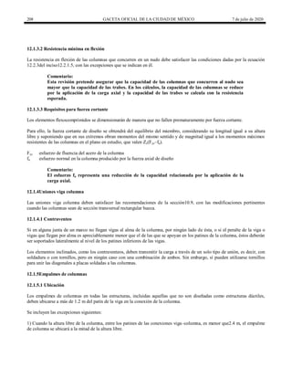 208 GACETA OFICIAL DE LA CIUDAD DE MÉXICO 7 de julio de 2020
12.1.3.2 Resistencia mínima en flexión
La resistencia en flexión de las columnas que concurren en un nudo debe satisfacer las condiciones dadas por la ecuación
12.2.3del inciso12.2.1.5, con las excepciones que se indican en él.
Comentario:
Esta revisión pretende asegurar que la capacidad de las columnas que concurren al nudo sea
mayor que la capacidad de las trabes. En los cálculos, la capacidad de las columnas se reduce
por la aplicación de la carga axial y la capacidad de las trabes se calcula con la resistencia
esperada.
12.1.3.3 Requisitos para fuerza cortante
Los elementos flexocomprimidos se dimensionarán de manera que no fallen prematuramente por fuerza cortante.
Para ello, la fuerza cortante de diseño se obtendrá del equilibrio del miembro, considerando su longitud igual a su altura
libre y suponiendo que en sus extremos obran momentos del mismo sentido y de magnitud igual a los momentos máximos
resistentes de las columnas en el plano en estudio, que valen Zc(Fyc–fa).
Fyc esfuerzo de fluencia del acero de la columna
fa esfuerzo normal en la columna producido por la fuerza axial de diseño
Comentario:
El esfuerzo fa representa una reducción de la capacidad relacionada por la aplicación de la
carga axial.
12.1.4Uniones viga columna
Las uniones viga columna deben satisfacer las recomendaciones de la sección10.9, con las modificaciones pertinentes
cuando las columnas sean de sección transversal rectangular hueca.
12.1.4.1 Contraventeo
Si en alguna junta de un marco no llegan vigas al alma de la columna, por ningún lado de ésta, o si el peralte de la viga o
vigas que llegan por alma es apreciablemente menor que el de las que se apoyan en los patines de la columna, éstos deberán
ser soportados lateralmente al nivel de los patines inferiores de las vigas.
Los elementos inclinados, como los contraventeos, deben transmitir la carga a través de un solo tipo de unión, es decir, con
soldadura o con tornillos, pero en ningún caso con una combinación de ambos. Sin embargo, sí pueden utilizarse tornillos
para unir las diagonales a placas soldadas a las columnas.
12.1.5Empalmes de columnas
12.1.5.1 Ubicación
Los empalmes de columnas en todas las estructuras, incluidas aquellas que no son diseñadas como estructuras dúctiles,
deben ubicarse a más de 1.2 m del patín de la viga en la conexión de la columna.
Se incluyen las excepciones siguientes:
1) Cuando la altura libre de la columna, entre los patines de las conexiones viga–columna, es menor que2.4 m, el empalme
de columna se ubicará a la mitad de la altura libre.
 