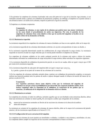 7 de julio de 2020 GACETA OFICIAL DE LA CIUDAD DE MÉXICO 209
2) Se permiten los empalmes de columnas localizados más cerca del patín de la viga de la conexión viga-columna, si son
realizados uniendo almas y patines con soldaduras de penetración completa; sin embargo, el empalme no se puede realizar a
una distancia menor a un ancho de la columna, respecto al patín de la viga de la conexión.
3) Empalmes en columnas compuestas.
Comentario:
Un empalme de columna, es una región de la columna que podría tener una menor resistencia
en los casos donde el procedimiento de unión sea impreciso. Por esto, la posición de los
empalmes de columnas tiene como objetivo evitar que la sección del empalme se localice en un
punto crítico de las demandas en flexión.
12.1.5.2 Resistencia requerida
La resistencia requerida de los empalmes de columnas de marcos diseñados con base en este capítulo, debe ser la mayor de:
a) La resistencia requerida de las columnas determinada conforme a la sección correspondiente al marco en diseño, o
b) La resistencia requerida determinada usando las combinaciones de carga incluyendo la carga sísmica. La resistencia
requerida no necesita exceder las cargas máximas que el sistema puede transferir al empalme de columna.
Los empalmes de columnas soldados en los cuales cualquier porción de la columna está sujeta a efectos de tensión,
determinados utilizando las combinaciones de carga incluyendo la carga sísmica, deben satisfacer los requisitos siguientes:
1) La resistencia disponible de soldaduras de penetración parcial, en caso de ser usadas, debe ser igual o mayor que el 200
por ciento de la resistencia requerida.
2) La resistencia disponible de cada patín del empalme debe ser igual o mayor que 0.5 y y p
R F bt
b y tpancho y grueso de un patín de la menor de las columnas de la conexión.
3) En los empalmes de columnas realizados uniendo almas y patines con soldaduras de penetración completa, es necesario
realizar una transición gradual entre los patines de ancho o espesor desigual cuando el esfuerzo de tensión del menor de los
patines excede de 0.3Fy.
Comentario:
Los requisitos anteriores tienen como objetivo evitar que la resistencia del empalme de
columnas sea tal que exista la posibilidad de que desarrolle una respuesta inelástica (daño). Esto
incluye requisitos sobre la capacidad de la soldadura, la resistencia de los patines que se
conectan y la influencia de la magnitud de la demanda axial en el diseño.
12.1.5.3 Resistencia en cortante
Los empalmes de columnas en todos los edificios, incluidos aquellos que no son diseñados como estructuras dúctiles, deben
tener una resistencia en cortante no menor queMpc/H, con respecto a ambos ejes ortogonales de la columna.
Mpc menor de las resistencias nominales en flexión de las secciones de columnas en la dirección de análisis
H altura del entrepiso
La resistencia en cortante de los empalmes de columnas de marcos dúctiles, debe ser la mayor de la resistencia del párrafo
anterior y de las resistencias especificadas en el inciso12.1.5.2.
12.1.5.4 Configuración del acero estructural del empalme
Los empalmes de columnas de acero pueden ser atornillados o soldados, o soldados a una columna y atornillados a la otra.
Los empalmes deben cumplir los requisitos de las secciones correspondientes al marco en diseño.
 
