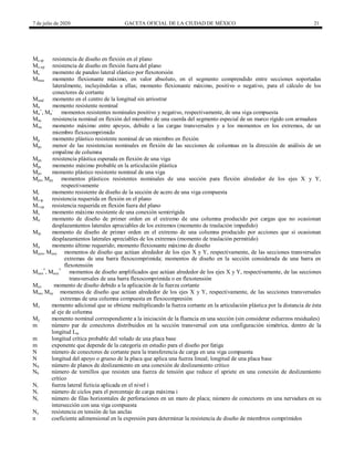 7 de julio de 2020 GACETA OFICIAL DE LA CIUDAD DE MÉXICO 21
Mc-ip resistencia de diseño en flexión en el plano
Mc-op resistencia de diseño en flexión fuera del plano
Me momento de pandeo lateral elástico por flexotorsión
Mmax momento flexionante máximo, en valor absoluto, en el segmento comprendido entre secciones soportadas
lateralmente, incluyéndolas a ellas; momento flexionante máximo, positivo o negativo, para el cálculo de los
conectores de cortante
Mmid momento en el centro de la longitud sin arriostrar
Mn momento resistente nominal
Mn
+
, Mn
-
momentos resistentes nominales positivo y negativo, respectivamente, de una viga compuesta
Mnc resistencia nominal en flexión del miembro de una cuerda del segmento especial de un marco rígido con armadura
Mou momento máximo entre apoyos, debido a las cargas transversales y a los momentos en los extremos, de un
miembro flexocomprimido
Mp momento plástico resistente nominal de un miembro en flexión
Mpc menor de las resistencias nominales en flexión de las secciones de columnas en la dirección de análisis de un
empalme de columna
Mpe resistencia plástica esperada en flexión de una viga
Mpr momento máximo probable en la articulación plástica
Mpv momento plástico resistente nominal de una viga
Mpx, Mpy momentos plásticos resistentes nominales de una sección para flexión alrededor de los ejes X y Y,
respectivamente
Mr momento resistente de diseño de la sección de acero de una viga compuesta
Mr-ip resistencia requerida en flexión en el plano
Mr-op resistencia requerida en flexión fuera del plano
Ms momento máximo resistente de una conexión semirrígida
Mti momento de diseño de primer orden en el extremo de una columna producido por cargas que no ocasionan
desplazamientos laterales apreciables de los extremos (momento de traslación impedido)
Mtp momento de diseño de primer orden en el extremo de una columna producido por acciones que sí ocasionan
desplazamientos laterales apreciables de los extremos (momento de traslación permitido)
Mu momento último requerido; momento flexionante máximo de diseño
Muox, Muoy momentos de diseño que actúan alrededor de los ejes X y Y, respectivamente, de las secciones transversales
extremas de una barra flexocomprimida; momentos de diseño en la sección considerada de una barra en
flexotensión
Muox
*
, Muoy
*
momentos de diseño amplificados que actúan alrededor de los ejes X y Y, respectivamente, de las secciones
transversales de una barra flexocomprimida o en flexotensión
Muv momento de diseño debido a la aplicación de la fuerza cortante
Mux, Muy momentos de diseño que actúan alrededor de los ejes X y Y, respectivamente, de las secciones transversales
extremas de una columna compuesta en flexocompresión
Mv momento adicional que se obtiene multiplicando la fuerza cortante en la articulación plástica por la distancia de ésta
al eje de columna
My momento nominal correspondiente a la iniciación de la fluencia en una sección (sin considerar esfuerzos residuales)
m número par de conectores distribuidos en la sección transversal con una configuración simétrica, dentro de la
longitud Lin
m longitud crítica probable del volado de una placa base
m exponente que depende de la categoría en estudio para el diseño por fatiga
N número de conectores de cortante para la transferencia de carga en una viga compuesta
N longitud del apoyo o grueso de la placa que aplica una fuerza lineal; longitud de una placa base
NS número de planos de deslizamiento en una conexión de deslizamiento crítico
Nb número de tornillos que resisten una fuerza de tensión que reduce el apriete en una conexión de deslizamiento
crítico
Ni fuerza lateral ficticia aplicada en el nivel i
Ni número de ciclos para el porcentaje de carga máxima i
Nr número de filas horizontales de perforaciones en un muro de placa; número de conectores en una nervadura en su
intersección con una viga compuesta
Ny resistencia en tensión de las anclas
n coeficiente adimensional en la expresión para determinar la resistencia de diseño de miembros comprimidos
 
