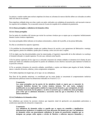 210 GACETA OFICIAL DE LA CIUDAD DE MÉXICO 7 de julio de 2020
Las placas o canales usadas para realizar empalmes de almas en columnas de marcos dúctiles deben ser colocadas en ambos
lados del alma de la columna.
Para empalmes soldando alma con alma y patín con patín, realizados con soldaduras de penetración, será necesario remover
los soportes de la soldadura. No es necesario remover el acero de respaldo de la soldadura de penetración.
12.1.6 Zonas protegidas y soldaduras de demanda crítica
12.1.6.1 Zonas protegidas
Son las partes de miembros del sistema que resiste las acciones sísmicas que se espera que se comporten inelásticamente
durante eventos sísmicos importantes.
Las zonas protegidas deben indicarse en los planos estructurales y, dentro de lo posible, en las piezas fabricadas.
En ellas se consideran los aspectos siguientes:
1) Se prohíben las discontinuidades creadas por cambios bruscos de sección o por operaciones de fabricación o montaje,
como agujeros, puntos de soldadura, ayudas para el montaje, cortes con arco-aire o soplete
2) Si en algún caso hay discontinuidades como las mencionadas, el ingeniero responsable de la obra indicará si se sustituye
el elemento afectado o si puede repararse. En este caso, indicará como hacerlo.
3) En los patines superiores de las vigas no se colocarán conectores de cortante soldados ni elementos de la lámina de piso
unidos por medio de soldadura (excluyendo los puntos de soldadura al arco eléctrico necesarios para mantener la lámina en
su posición correcta).
4) No se permiten elementos de conexión soldados, atornillados o sujetos con balazos para ángulos de borde, fachadas,
muros o canceles divisorios, tuberías y otros componentes semejantes.
5) No habrá empalmes de ningún tipo, en la viga o en sus cubreplacas.
Para fines de los párrafos anteriores, se considerará que las zonas donde se concentrará el comportamiento inelástico
(articulaciones plásticas) tienen las dimensiones indicadas en el inciso12.1.2.1
Comentario:
Las zonas protegidas son las partes de los miembros donde se espera que se concentre la
respuesta inelástica durante los eventos sísmicos intensos. Por esta razón, cualquier
modificación en esa región podría cambiar la respuesta del elemento y, por consiguiente, de todo
el sistema estructural. En los planos y en obra es necesario que se señalen las zonas protegidas
para evitar que se adicionen elementos y accesorios como los que se describen en los cinco
incisos anteriores.
12.1.6.2 Soldaduras de demanda crítica
Son soldaduras que resisten las acciones sísmicas que requieren metal de aportación con propiedades particulares y
condiciones especiales de colocación e inspección.
Comentario:
Las soldaduras de demanda critica es aquella que se espera sea cometida a significativas
deformaciones inelásticas y/o también en la zona adyacente del elemeto que une. Las soldaduras
de demanda crítica son generalmente soldaduras de juntas de penetración completa que se
designan así, porque están sujetas a niveles de fluencia o esfuerzos mayores demandas y
 