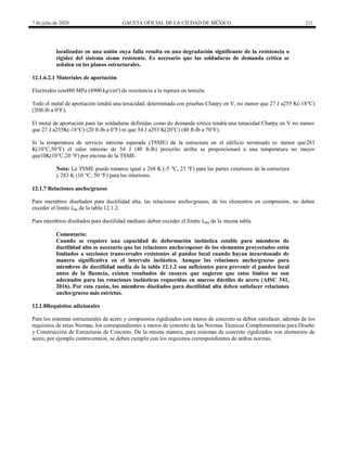 7 de julio de 2020 GACETA OFICIAL DE LA CIUDAD DE MÉXICO 211
localizadas en una unión cuya falla resulta en una degradación significante de la resistencia o
rigidez del sistema sismo resistente. Es necesario que las soldaduras de demanda crítica se
señalen en los planos estructurales.
12.1.6.2.1 Materiales de aportación
Electrodos con480 MPa (4900 kg/cm²) de resistencia a la ruptura en tensión.
Todo el metal de aportación tendrá una tenacidad, determinada con pruebas Charpy en V, no menor que 27 J a255 K(-18°C)
(20ft-lb a 0°F).
El metal de aportación para las soldaduras definidas como de demanda crítica tendrá una tenacidad Charpy en V no menor
que 27 J a255K(-18°C) (20 ft-lb a 0°F) ni que 54 J a293 K(20°C) (40 ft-lb a 70°F).
Si la temperatura de servicio mínima esperada (TSME) de la estructura en el edificio terminado es menor que283
K(10°C,50°F) el valor mínimo de 54 J (40 ft-lb) prescrito arriba se proporcionará a una temperatura no mayor
que10K(10°C,20 °F) por encima de la TSME.
Nota: La TSME puede tomarse igual a 268 K (-5 °C, 23 °F) para las partes exteriores de la estructura
y 283 K (10 °C, 50 °F) para las interiores.
12.1.7 Relaciones ancho/grueso
Para miembros diseñados para ductilidad alta, las relaciones ancho/grueso, de los elementos en compresión, no deben
exceder el límite λda de la tabla 12.1.2.
Para miembros diseñados para ductilidad mediano deben exceder el límite λdm de la misma tabla.
Comentario:
Cuando se requiere una capacidad de deformación inelástica estable para miembros de
ductilidad alta es necesario que las relaciones ancho/espesor de los elementos proyectados estén
limitados a secciones transversales resistentes al pandeo local cuando hayan incursionado de
manera significativa en el intervalo inelástico. Aunque las relaciones ancho/grueso para
miembros de ductilidad media de la tabla 12.1.2 son suficientes para prevenir el pandeo local
antes de la fluencia, existen resultados de ensayes que sugieren que estos límites no son
adecuados para las rotaciones inelásticas requeridas en marcos dúctiles de acero (AISC 341,
2016). Por esta razón, los miembros diseñados para ductilidad alta deben satisfacer relaciones
ancho/grueso más estrictas.
12.1.8Requisitos adicionales
Para los sistemas estructurales de acero y compuestos rigidizados con muros de concreto se deben satisfacer, además de los
requisitos de estas Normas, los correspondientes a muros de concreto de las Normas Técnicas Complementarias para Diseño
y Construcción de Estructuras de Concreto. De la misma manera, para sistemas de concreto rigidizados con elementos de
acero, por ejemplo contraventeos, se deben cumplir con los requisitos correspondientes de ambas normas.
 