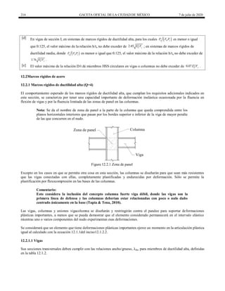 214 GACETA OFICIAL DE LA CIUDAD DE MÉXICO 7 de julio de 2020
[d] En vigas de sección I, en sistemas de marcos rígidos de ductilidad alta, para los cuales  
u R y
P F P es menor o igual
que 0.125, el valor máximo de la relación h/ta no debe exceder de 2.45 y
E F ; en sistemas de marcos rígidos de
ductilidad media, donde  
u R y
P F P es menor o igual que 0.125, el valor máximo de la relación h/ta no debe exceder de
3.76 y
E F .
[e] El valor máximo de la relación D/t de miembros HSS circulares en vigas o columnas no debe exceder de 0.07 y
E F .
12.2Marcos rígidos de acero
12.2.1 Marcos rígidos de ductilidad alta (Q=4)
El comportamiento esperado de los marcos rígidos de ductilidad alta, que cumplan los requisitos adicionales indicados en
esta sección, se caracteriza por tener una capacidad importante de deformación inelástica ocasionada por la fluencia en
flexión de vigas y por la fluencia limitada de las zonas de panel en las columnas.
Nota: Se da el nombre de zona de panel a la parte de la columna que queda comprendida entre los
planos horizontales interiores que pasan por los bordes superior e inferior de la viga de mayor peralte
de las que concurren en el nudo.
Figura 12.2.1 Zona de panel
Excepto en los casos en que se permita otra cosa en esta sección, las columnas se diseñarán para que sean más resistentes
que las vigas conectadas con ellas, completamente plastificadas y endurecidas por deformación. Sólo se permite la
plastificación por flexocompresión en las bases de las columnas.
Comentario:
Esto considera la inclusión del concepto columna fuerte viga débil, donde las vigas son la
primera línea de defensa y las columnas deberían estar relacionadas con poco o nulo daño
centrado únicamente en la base (Tapia & Tena, 2010).
Las vigas, columnas y uniones vigacolumna se diseñarán y restringirán contra el pandeo para soportar deformaciones
plásticas importantes, a menos que se pueda demostrar que el elemento considerado permanecerá en el intervalo elástico
mientras uno o varios componentes del nudo experimentan esas deformaciones.
Se considerará que un elemento que tiene deformaciones plásticas importantes ejerce un momento en la articulación plástica
igual al calculado con la ecuación 12.1.1del inciso12.1.2.2.
12.2.1.1 Vigas
Sus secciones transversales deben cumplir con las relaciones ancho/grueso, λda, para miembros de ductilidad alta, definidas
en la tabla 12.1.2.
 