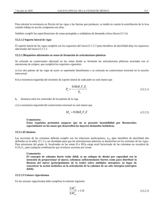 7 de julio de 2020 GACETA OFICIAL DE LA CIUDAD DE MÉXICO 215
Para calcular la resistencia en flexión de las vigas o las fuerzas que producen, se tendrá en cuenta la contribución de la losa
cuando trabaja en acción compuesta con ellas.
Sedeben cumplir las especificaciones de zonas protegidas y soldaduras de demanda crítica (Inciso12.1.6).
12.2.1.2 Soporte lateral de vigas
El soporte lateral de las vigas cumplirá con los requisitos del inciso12.1.2.3 para miembros de ductilidad altay los requisitos
adicionales del inciso12.2.1.3.
12.2.1.3Requisitos adicionales en zonas de formación de articulaciones plásticas
Se colocará un contraventeo adicional en las zonas donde se formarán las articulaciones plásticas asociadas con el
mecanismo de colapso, que cumplirá los requisitos siguientes:
a) Los dos patines de las vigas de acero se soportarán lateralmente o se colocará un contraventeo torsional en la sección
transversal.
b) La resistencia requerida del elemento de soporte lateral de cada patín no será menor que
(12.2.1)
0.06 y y v
u
o
R F Z
P
h
 (12.2.1)
ho distancia entre los centroides de los patines de la viga
c) La resistencia requerida del contraventeo torsional no será menor que
(12.2.2)
0.06
u y y
M R F Z
 (12.2.2)
Comentario:
Estos requisitos pretenden asegurar que no se presente inestabilidad por flexotorsión;
especialmente en las zonas que desarrollen las mayores demandas inelásticas.
12.2.1.4Columnas
Las secciones de las columnas deberán cumplir con las relaciones ancho/grueso, λda, para miembros de ductilidad alta
definidas en la tabla 12.1.2 y ser diseñadas para que las articulaciones plásticas se desarrollen en los extremos de las vigas.
Para estructuras del grupo A, localizadas en las zonas II o III,la carga axial factorizada de las columnas no excederá de
0.3At Fy, para cualquier combinación que involucre acciones por sismo.
Comentario:
El concepto de columna fuerte trabe débil, es un enfoque de diseño por capacidad con la
intención de proporcionar al marco, columnas suficientemente fuertes como para distribuir la
fluencia del marco (principalmente de la trabe) sobre múltiples entrepisos; en lugar de
concentrar la acción inelástica en la articulación de la columna de un solo entrepiso (entrepiso
débil).
12.2.1.5 Uniones vigacolumna
En las uniones vigacolumna debe cumplirse la relación siguiente:
(12.2.3)
*
*
1.0
pc
pv
M
M



(12.2.3)
 